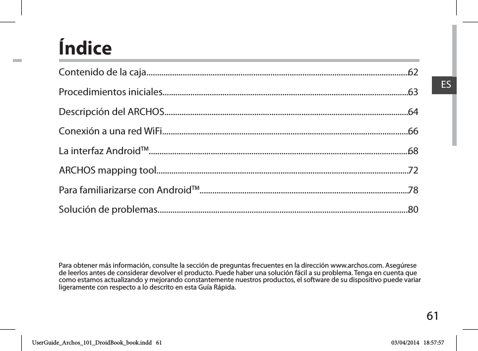 61ESÍndicePara obtener más información, consulte la sección de preguntas frecuentes en la dirección www.archos.com. Asegúrese de leerlos antes de considerar devolver el producto. Puede haber una solución fácil a su problema. Tenga en cuenta que como estamos actualizando y mejorando constantemente nuestros productos, el software de su dispositivo puede variar ligeramente con respecto a lo descrito en esta Guía Rápida.Contenido de la caja...........................................................................................................................Procedimientos iniciales....................................................................................................................Descripción del ARCHOS...................................................................................................................Conexión a una red WiFi....................................................................................................................La interfaz AndroidTM..........................................................................................................................ARCHOS mapping tool......................................................................................................................Para familiarizarse con AndroidTM..................................................................................................Solución de problemas......................................................................................................................6263646668727880UserGuide_Archos_101_DroidBook_book.indd   61 03/04/2014   18:57:57