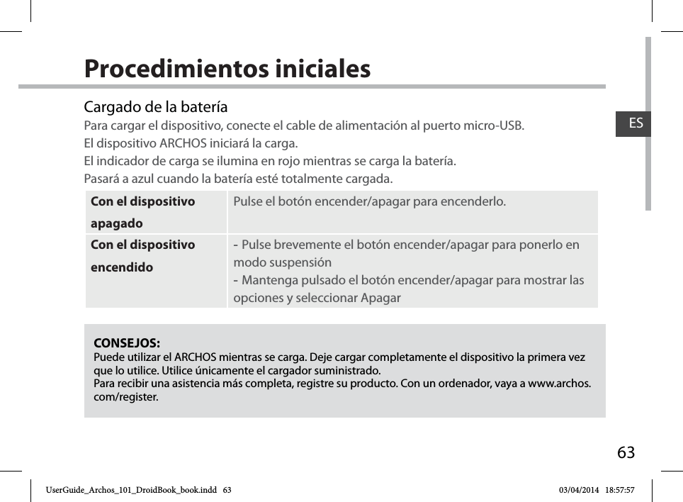 63ESProcedimientos inicialesCONSEJOS:Puede utilizar el ARCHOS mientras se carga. Deje cargar completamente el dispositivo la primera vez que lo utilice. Utilice únicamente el cargador suministrado.Para recibir una asistencia más completa, registre su producto. Con un ordenador, vaya a www.archos.com/register.Cargado de la bateríaPara cargar el dispositivo, conecte el cable de alimentación al puerto micro-USB. El dispositivo ARCHOS iniciará la carga.  El indicador de carga se ilumina en rojo mientras se carga la batería.  Pasará a azul cuando la batería esté totalmente cargada.Con el dispositivo apagadoPulse el botón encender/apagar para encenderlo. Con el dispositivo encendido -Pulse brevemente el botón encender/apagar para ponerlo en modo suspensión -Mantenga pulsado el botón encender/apagar para mostrar las opciones y seleccionar ApagarUserGuide_Archos_101_DroidBook_book.indd   63 03/04/2014   18:57:57