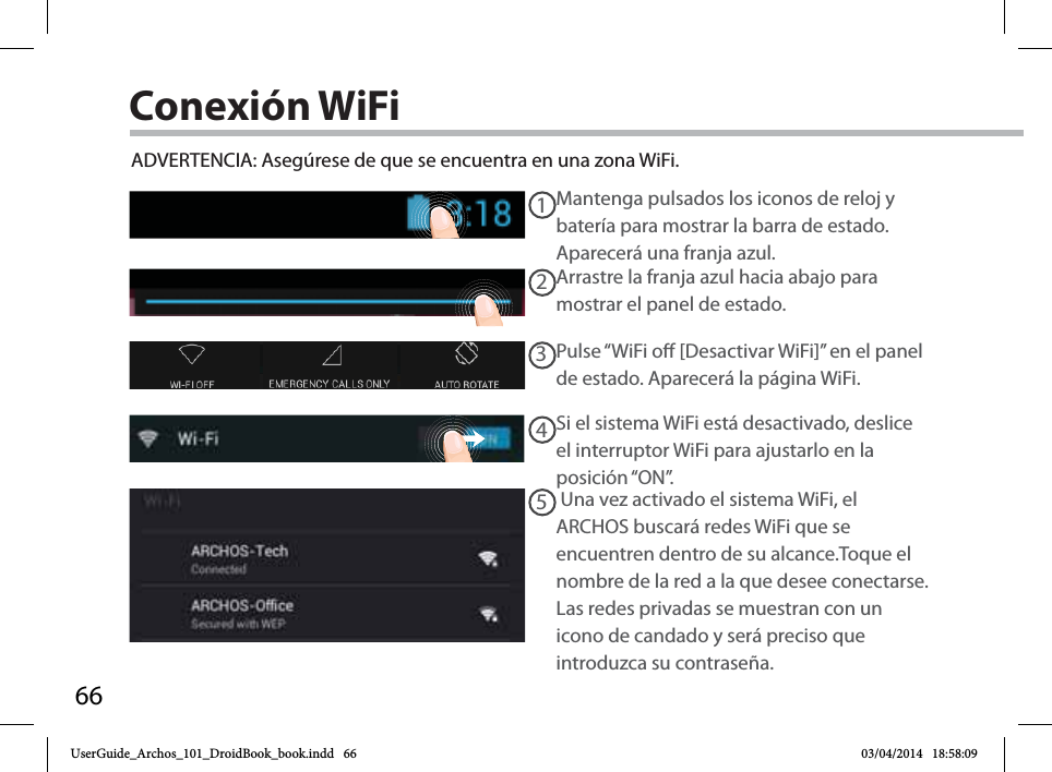 6612345Conexión WiFiADVERTENCIA: Asegúrese de que se encuentra en una zona WiFi. Mantenga pulsados los iconos de reloj y batería para mostrar la barra de estado. Aparecerá una franja azul.Arrastre la franja azul hacia abajo para mostrar el panel de estado. Pulse “WiFi o [Desactivar WiFi]” en el panel de estado. Aparecerá la página WiFi.Si el sistema WiFi está desactivado, deslice el interruptor WiFi para ajustarlo en la posición “ON”.  Una vez activado el sistema WiFi, el ARCHOS buscará redes WiFi que se encuentren dentro de su alcance.Toque el nombre de la red a la que desee conectarse. Las redes privadas se muestran con un icono de candado y será preciso que introduzca su contraseña. UserGuide_Archos_101_DroidBook_book.indd   66 03/04/2014   18:58:09