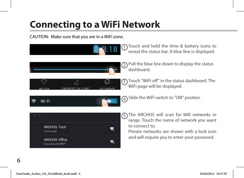 612345Connecting to a WiFi NetworkCAUTION:  Make sure that you are in a WiFi zone. Touch and hold the time &amp; battery icons to reveal the status bar. A blue line is displayed.Pull the blue line down to display the status dashboard.Slide the WiFi switch to &quot;ON&quot; positon. The ARCHOS will scan for Wi networks in range. Touch the name of network you want to connect to. Private networks are shown with a lock icon and will require you to enter your password.Touch &quot;WiFi o&quot; in the status dashboard. The WiFi page will be displayed.UserGuide_Archos_101_DroidBook_book.indd   6 03/04/2014   18:57:39