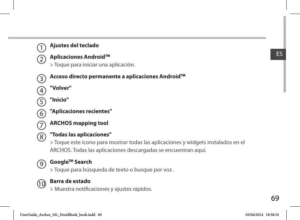 69ESAjustes del tecladoAplicaciones AndroidTM   &gt; Toque para iniciar una aplicación.Acceso directo permanente a aplicaciones AndroidTM&quot;Volver&quot;&quot;Inicio&quot;&quot;Aplicaciones recientes&quot;ARCHOS mapping tool&quot;Todas las aplicaciones&quot; &gt; Toque este icono para mostrar todas las aplicaciones y widgets instalados en el ARCHOS. Todas las aplicaciones descargadas se encuentran aquí. GoogleTM Search&gt; Toque para búsqueda de texto o busque por voz .Barra de estado  &gt; Muestra noticaciones y ajustes rápidos.12345678910UserGuide_Archos_101_DroidBook_book.indd   69 03/04/2014   18:58:10