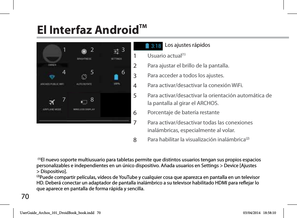 7012467358El Interfaz AndroidTMLos ajustes rápidos1Usuario actual(1) 2Para ajustar el brillo de la pantalla.3Para acceder a todos los ajustes.4Para activar/desactivar la conexión WiFi.5Para activar/desactivar la orientación automática de la pantalla al girar el ARCHOS.6Porcentaje de batería restante7Para activar/desactivar todas las conexiones inalámbricas, especialmente al volar.8Para habilitar la visualización inalámbrica(2) (1)El nuevo soporte multiusuario para tabletas permite que distintos usuarios tengan sus propios espacios personalizables e independientes en un único dispositivo. Añada usuarios en Settings &gt; Device [Ajustes &gt; Dispositivo].(2)Puede compartir películas, vídeos de YouTube y cualquier cosa que aparezca en pantalla en un televisor HD. Deberá conectar un adaptador de pantalla inalámbrico a su televisor habilitado HDMI para reflejar lo que aparece en pantalla de forma rápida y sencilla.UserGuide_Archos_101_DroidBook_book.indd   70 03/04/2014   18:58:10