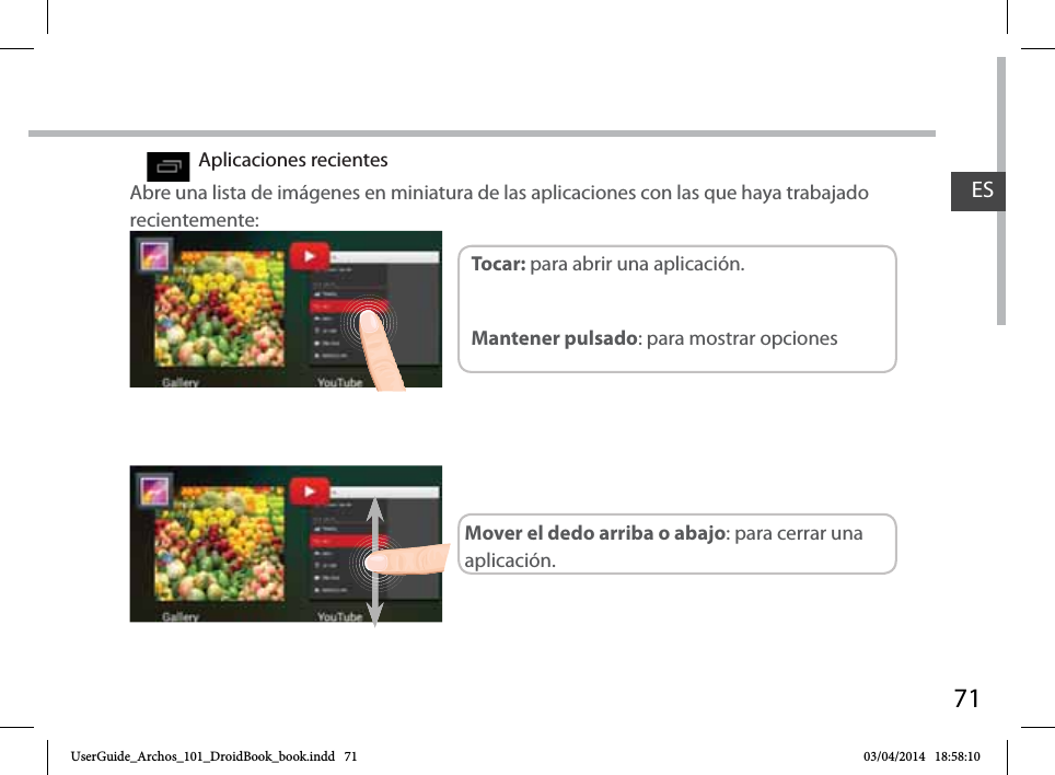 71ESAplicaciones recientesAbre una lista de imágenes en miniatura de las aplicaciones con las que haya trabajado recientemente:Toc ar:  para abrir una aplicación. Mantener pulsado: para mostrar opcionesMover el dedo arriba o abajo: para cerrar una aplicación.UserGuide_Archos_101_DroidBook_book.indd   71 03/04/2014   18:58:10