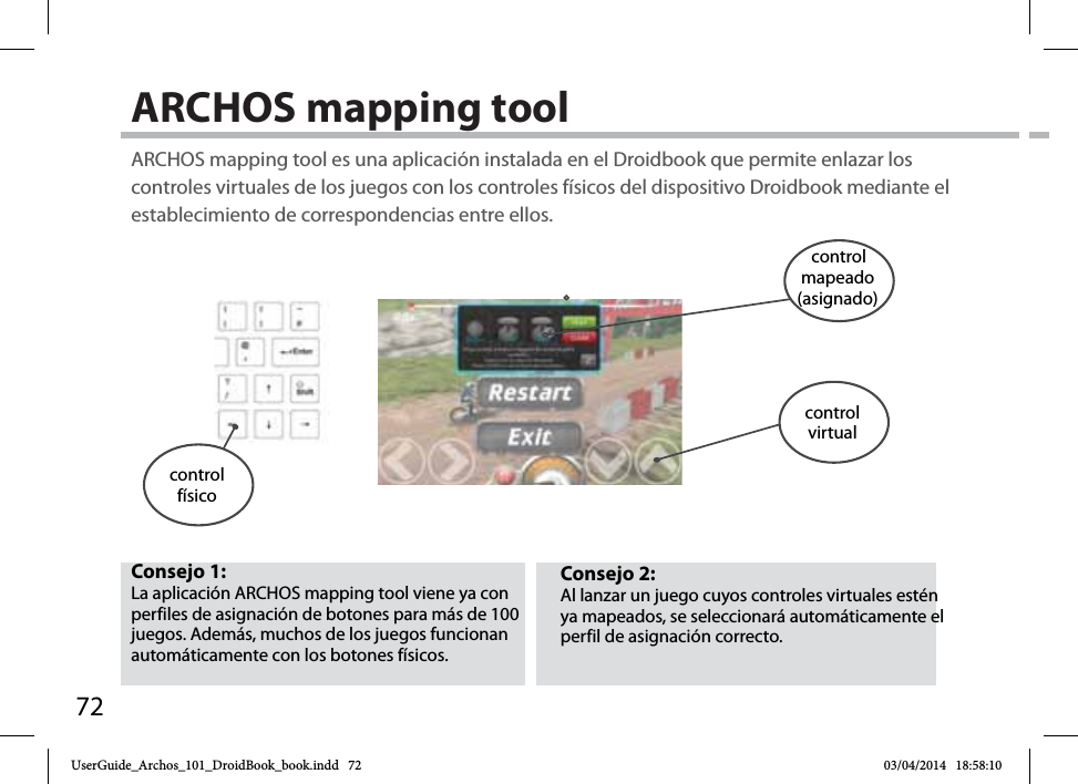 72ARCHOS mapping tool Consejo 2: Al lanzar un juego cuyos controles virtuales estén ya mapeados, se seleccionará automáticamente el perfil de asignación correcto. Consejo 1: La aplicación ARCHOS mapping tool viene ya con perfiles de asignación de botones para más de 100 juegos. Además, muchos de los juegos funcionan automáticamente con los botones físicos.ARCHOS mapping tool es una aplicación instalada en el Droidbook que permite enlazar los controles virtuales de los juegos con los controles físicos del dispositivo Droidbook mediante el establecimiento de correspondencias entre ellos.control físicocontrol mapeado (asignado)controlvirtualUserGuide_Archos_101_DroidBook_book.indd   72 03/04/2014   18:58:10