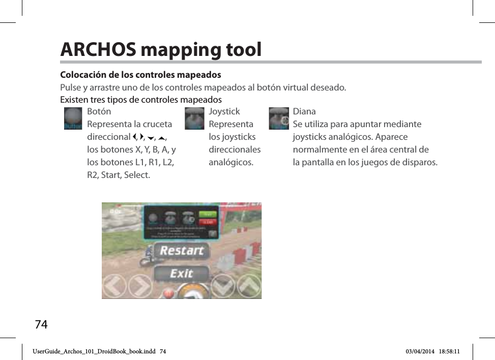 74Colocación de los controles mapeadosPulse y arrastre uno de los controles mapeados al botón virtual deseado. Botón Representa la cruceta direccional  ,  ,  ,  , los botones X, Y, B, A, y los botones L1, R1, L2, R2, Start, Select.Joystick Representa los joysticks direccionales analógicos.Diana Se utiliza para apuntar mediante joysticks analógicos. Aparece normalmente en el área central de la pantalla en los juegos de disparos.Existen tres tipos de controles mapeadosARCHOS mapping tool UserGuide_Archos_101_DroidBook_book.indd   74 03/04/2014   18:58:11