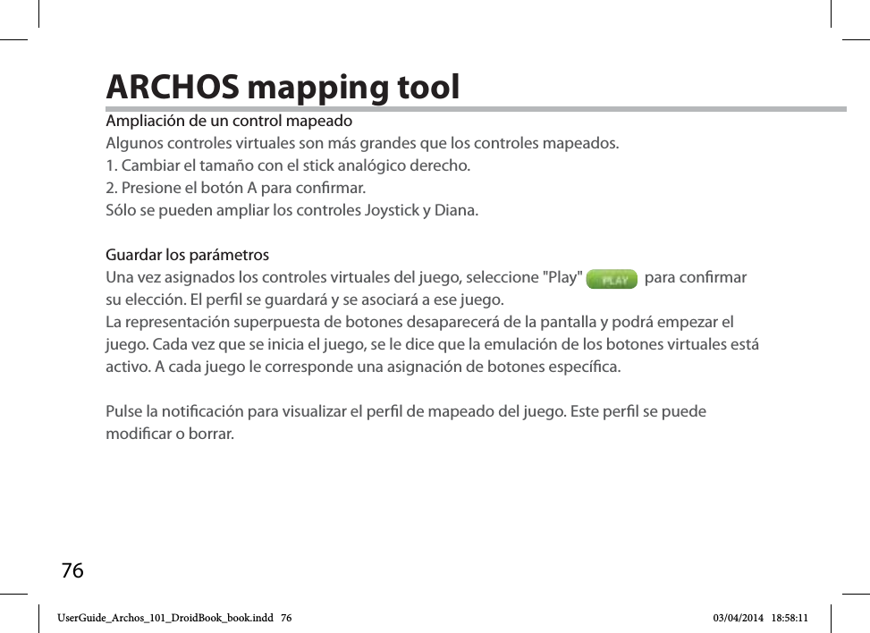 76Ampliación de un control mapeadoAlgunos controles virtuales son más grandes que los controles mapeados. 1. Cambiar el tamaño con el stick analógico derecho. 2. Presione el botón A para conrmar.Sólo se pueden ampliar los controles Joystick y Diana. Guardar los parámetrosUna vez asignados los controles virtuales del juego, seleccione &quot;Play&quot;    para conrmar su elección. El perl se guardará y se asociará a ese juego. La representación superpuesta de botones desaparecerá de la pantalla y podrá empezar el juego. Cada vez que se inicia el juego, se le dice que la emulación de los botones virtuales está activo. A cada juego le corresponde una asignación de botones especíca.Pulse la noticación para visualizar el perl de mapeado del juego. Este perl se puede modicar o borrar.ARCHOS mapping tool UserGuide_Archos_101_DroidBook_book.indd   76 03/04/2014   18:58:11