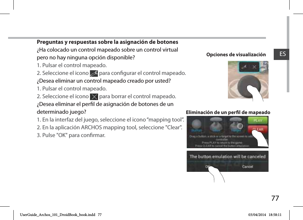 77Preguntas y respuestas sobre la asignación de botones¿Ha colocado un control mapeado sobre un control virtual pero no hay ninguna opción disponible?1. Pulsar el control mapeado.2. Seleccione el icono   para congurar el control mapeado. ¿Desea eliminar un control mapeado creado por usted?1. Pulsar el control mapeado.2. Seleccione el icono   para borrar el control mapeado. ¿Desea eliminar el perl de asignación de botones de un determinado juego?1. En la interfaz del juego, seleccione el icono “mapping tool”.2. En la aplicación ARCHOS mapping tool, seleccione &quot;Clear&quot;.3. Pulse &quot;OK&quot; para conrmar.Eliminación de un perl de mapeadoOpciones de visualización ESUserGuide_Archos_101_DroidBook_book.indd   77 03/04/2014   18:58:11