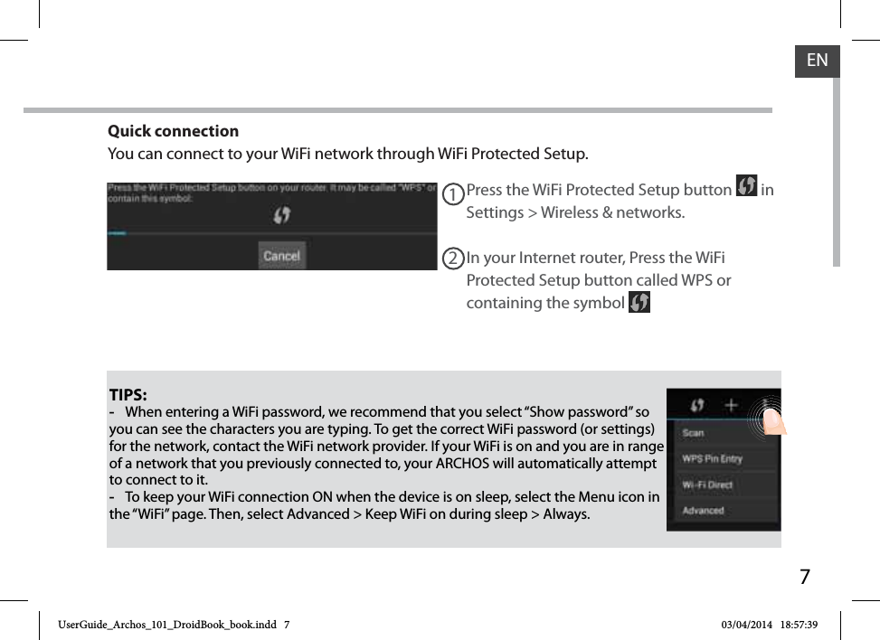 7ENTIPS: -When entering a WiFi password, we recommend that you select “Show password” so you can see the characters you are typing. To get the correct WiFi password (or settings) for the network, contact the WiFi network provider. If your WiFi is on and you are in range of a network that you previously connected to, your ARCHOS will automatically attempt to connect to it. -To keep your WiFi connection ON when the device is on sleep, select the Menu icon in the “WiFi” page. Then, select Advanced &gt; Keep WiFi on during sleep &gt; Always.Press the WiFi Protected Setup button   in Settings &gt; Wireless &amp; networks.12In your Internet router, Press the WiFi Protected Setup button called WPS or containing the symbol Quick connectionYou can connect to your WiFi network through WiFi Protected Setup.UserGuide_Archos_101_DroidBook_book.indd   7 03/04/2014   18:57:39