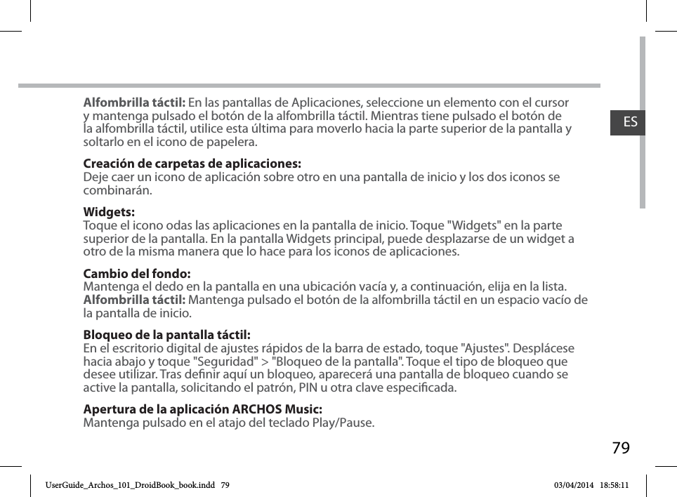 79ESAlfombrilla táctil: En las pantallas de Aplicaciones, seleccione un elemento con el cursor y mantenga pulsado el botón de la alfombrilla táctil. Mientras tiene pulsado el botón de la alfombrilla táctil, utilice esta última para moverlo hacia la parte superior de la pantalla y soltarlo en el icono de papelera.Creación de carpetas de aplicaciones:Deje caer un icono de aplicación sobre otro en una pantalla de inicio y los dos iconos se combinarán.Widgets:Toque el icono odas las aplicaciones en la pantalla de inicio. Toque &quot;Widgets&quot; en la parte superior de la pantalla. En la pantalla Widgets principal, puede desplazarse de un widget a otro de la misma manera que lo hace para los iconos de aplicaciones.Cambio del fondo:Mantenga el dedo en la pantalla en una ubicación vacía y, a continuación, elija en la lista.Alfombrilla táctil: Mantenga pulsado el botón de la alfombrilla táctil en un espacio vacío de la pantalla de inicio.Bloqueo de la pantalla táctil:En el escritorio digital de ajustes rápidos de la barra de estado, toque &quot;Ajustes&quot;. Desplácese hacia abajo y toque &quot;Seguridad&quot; &gt; &quot;Bloqueo de la pantalla&quot;. Toque el tipo de bloqueo que desee utilizar. Tras denir aquí un bloqueo, aparecerá una pantalla de bloqueo cuando se active la pantalla, solicitando el patrón, PIN u otra clave especicada.Apertura de la aplicación ARCHOS Music:Mantenga pulsado en el atajo del teclado Play/Pause.UserGuide_Archos_101_DroidBook_book.indd   79 03/04/2014   18:58:11