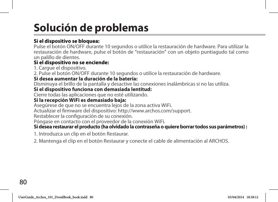 80Solución de problemasSi el dispositivo se bloquea:Pulse el botón ON/OFF durante 10 segundos o utilice la restauración de hardware. Para utilizar la restauración de hardware, pulse el botón de “restauración” con un objeto puntiagudo tal como un palillo de dientes. Si el dispositivo no se enciende:1. Cargue el dispositivo. 2. Pulse el botón ON/OFF durante 10 segundos o utilice la restauración de hardware. Si desea aumentar la duración de la batería:Disminuya el brillo de la pantalla y desactive las conexiones inalámbricas si no las utiliza.Si el dispositivo funciona con demasiada lentitud:Cierre todas las aplicaciones que no esté utilizando.Si la recepción WiFi es demasiado baja:Asegúrese de que no se encuentra lejos de la zona activa WiFi.Actualizar el rmware del dispositivo: http://www.archos.com/support.Restablecer la conguración de su conexión.Póngase en contacto con el proveedor de la conexión WiFi.Si desea restaurar el producto (ha olvidado la contraseña o quiere borrar todos sus parámetros) :1. Introduzca un clip en el botón Restaurar.2. Mantenga el clip en el botón Restaurar y conecte el cable de alimentación al ARCHOS.UserGuide_Archos_101_DroidBook_book.indd   80 03/04/2014   18:58:12