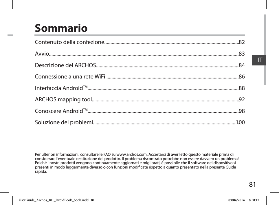 81ITSommarioPer ulteriori informazioni, consultare le FAQ su www.archos.com. Accertarsi di aver letto questo materiale prima di considerare l’eventuale restituzione del prodotto. Il problema riscontrato potrebbe non essere davvero un problema! Poiché i nostri prodotti vengono continuamente aggiornati e migliorati, è possibile che il software del dispositivo si presenti in modo leggermente diverso o con funzioni modicate rispetto a quanto presentato nella presente Guida rapida.Contenuto della confezione............................................................................................................Avvio.........................................................................................................................................................Descrizione del ARCHOS...................................................................................................................Connessione a una rete WiFi ...........................................................................................................Interfaccia AndroidTM..........................................................................................................................ARCHOS mapping tool......................................................................................................................Conoscere AndroidTM..........................................................................................................................Soluzione dei problemi......................................................................................................................82838486889298100UserGuide_Archos_101_DroidBook_book.indd   81 03/04/2014   18:58:12