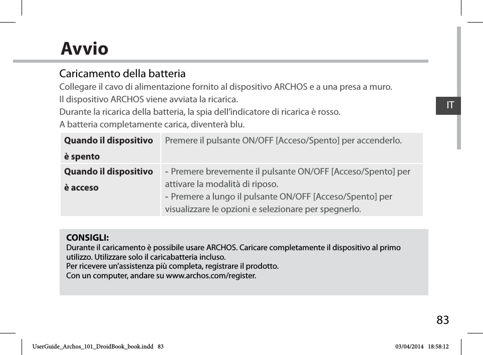 83ITAvvioCONSIGLI:Durante il caricamento è possibile usare ARCHOS. Caricare completamente il dispositivo al primo utilizzo. Utilizzare solo il caricabatteria incluso.Per ricevere un’assistenza più completa, registrare il prodotto. Con un computer, andare su www.archos.com/register.Caricamento della batteriaCollegare il cavo di alimentazione fornito al dispositivo ARCHOS e a una presa a muro.  Il dispositivo ARCHOS viene avviata la ricarica.  Durante la ricarica della batteria, la spia dell’indicatore di ricarica è rosso.  A batteria completamente carica, diventerà blu.Quando il dispositivo è spentoPremere il pulsante ON/OFF [Acceso/Spento] per accenderlo. Quando il dispositivo è acceso -Premere brevemente il pulsante ON/OFF [Acceso/Spento] per attivare la modalità di riposo. -Premere a lungo il pulsante ON/OFF [Acceso/Spento] per visualizzare le opzioni e selezionare per spegnerlo.UserGuide_Archos_101_DroidBook_book.indd   83 03/04/2014   18:58:12