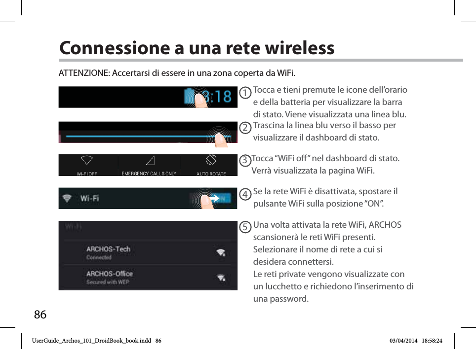 8612345Connessione a una rete wirelessATTENZIONE: Accertarsi di essere in una zona coperta da WiFi. Tocca e tieni premute le icone dell’orario e della batteria per visualizzare la barra di stato. Viene visualizzata una linea blu.Trascina la linea blu verso il basso per visualizzare il dashboard di stato. Tocca “WiFi o” nel dashboard di stato. Verrà visualizzata la pagina WiFi.Se la rete WiFi è disattivata, spostare il pulsante WiFi sulla posizione “ON”. Una volta attivata la rete WiFi, ARCHOS scansionerà le reti WiFi presenti.Selezionare il nome di rete a cui si desidera connettersi. Le reti private vengono visualizzate con un lucchetto e richiedono l’inserimento di una password.UserGuide_Archos_101_DroidBook_book.indd   86 03/04/2014   18:58:24