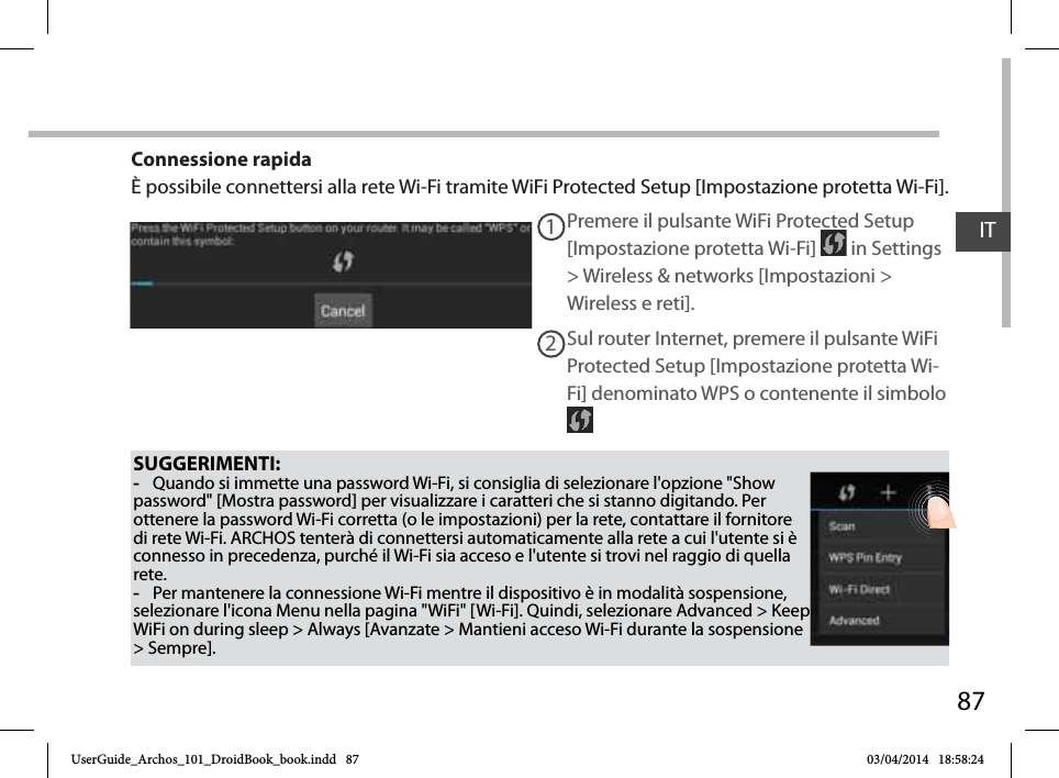 87ITSUGGERIMENTI: -Quando si immette una password Wi-Fi, si consiglia di selezionare l&apos;opzione &quot;Show password&quot; [Mostra password] per visualizzare i caratteri che si stanno digitando. Per ottenere la password Wi-Fi corretta (o le impostazioni) per la rete, contattare il fornitore di rete Wi-Fi. ARCHOS tenterà di connettersi automaticamente alla rete a cui l&apos;utente si è connesso in precedenza, purché il Wi-Fi sia acceso e l&apos;utente si trovi nel raggio di quella rete. -Per mantenere la connessione Wi-Fi mentre il dispositivo è in modalità sospensione, selezionare l&apos;icona Menu nella pagina &quot;WiFi&quot; [Wi-Fi]. Quindi, selezionare Advanced &gt; Keep WiFi on during sleep &gt; Always [Avanzate &gt; Mantieni acceso Wi-Fi durante la sospensione &gt; Sempre].Premere il pulsante WiFi Protected Setup [Impostazione protetta Wi-Fi]   in Settings &gt; Wireless &amp; networks [Impostazioni &gt; Wireless e reti].12Sul router Internet, premere il pulsante WiFi Protected Setup [Impostazione protetta Wi-Fi] denominato WPS o contenente il simbolo Connessione rapidaÈ possibile connettersi alla rete Wi-Fi tramite WiFi Protected Setup [Impostazione protetta Wi-Fi].UserGuide_Archos_101_DroidBook_book.indd   87 03/04/2014   18:58:24