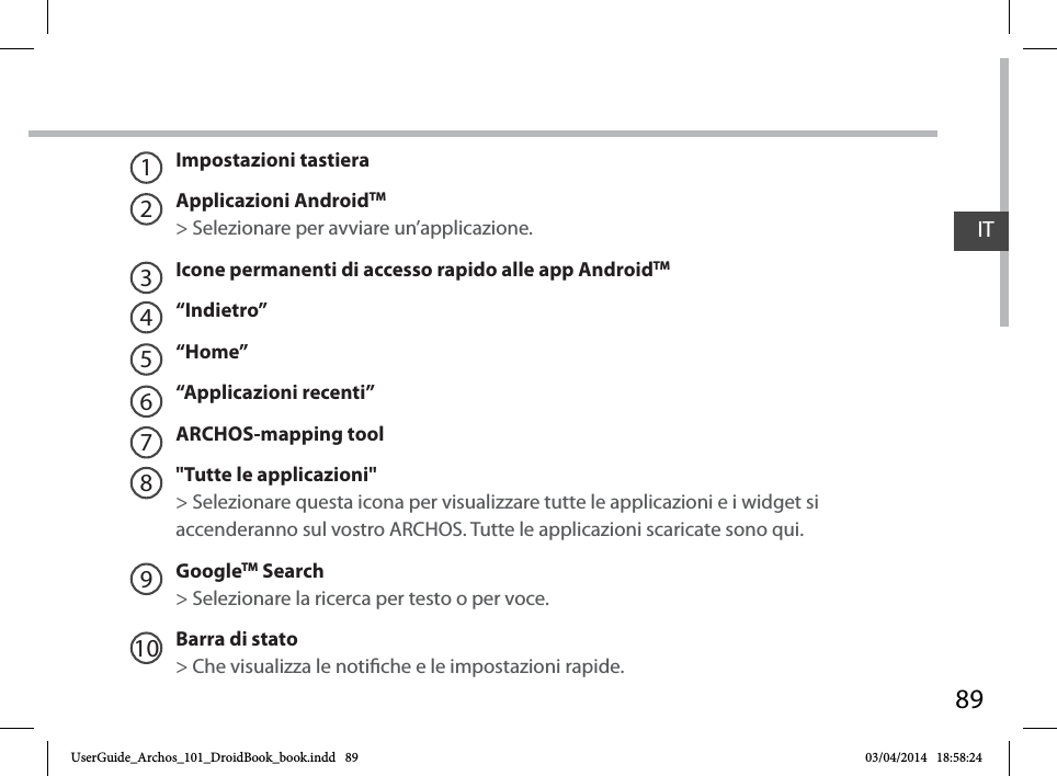 89ITImpostazioni tastieraApplicazioni AndroidTM&gt; Selezionare per avviare un’applicazione.Icone permanenti di accesso rapido alle app AndroidTM“Indietro”“Home”“Applicazioni recenti”ARCHOS-mapping tool&quot;Tutte le applicazioni&quot; &gt; Selezionare questa icona per visualizzare tutte le applicazioni e i widget si accenderanno sul vostro ARCHOS. Tutte le applicazioni scaricate sono qui. GoogleTM Search&gt; Selezionare la ricerca per testo o per voce.Barra di stato  &gt; Che visualizza le notiche e le impostazioni rapide.12345678910UserGuide_Archos_101_DroidBook_book.indd   89 03/04/2014   18:58:24