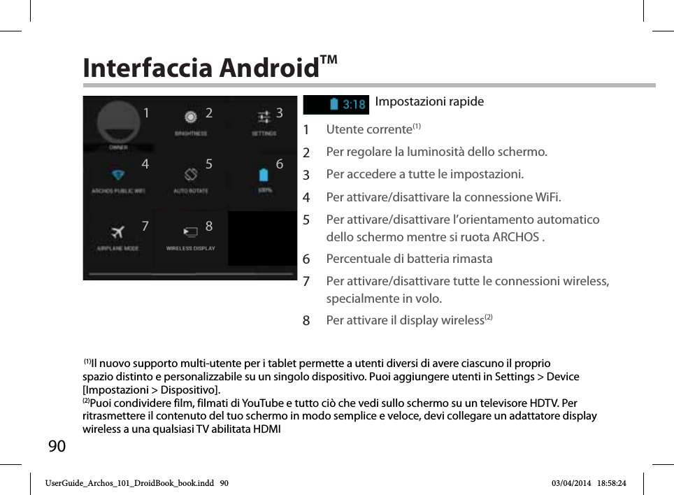 9012467358Interfaccia AndroidTMImpostazioni rapide1Utente corrente(1) 2Per regolare la luminosità dello schermo.3Per accedere a tutte le impostazioni.4Per attivare/disattivare la connessione WiFi.5Per attivare/disattivare l’orientamento automatico dello schermo mentre si ruota ARCHOS .6Percentuale di batteria rimasta7Per attivare/disattivare tutte le connessioni wireless, specialmente in volo.8Per attivare il display wireless(2) (1)Il nuovo supporto multi-utente per i tablet permette a utenti diversi di avere ciascuno il proprio spazio distinto e personalizzabile su un singolo dispositivo. Puoi aggiungere utenti in Settings &gt; Device [Impostazioni &gt; Dispositivo].(2)Puoi condividere film, filmati di YouTube e tutto ciò che vedi sullo schermo su un televisore HDTV. Per ritrasmettere il contenuto del tuo schermo in modo semplice e veloce, devi collegare un adattatore display wireless a una qualsiasi TV abilitata HDMIUserGuide_Archos_101_DroidBook_book.indd   90 03/04/2014   18:58:24