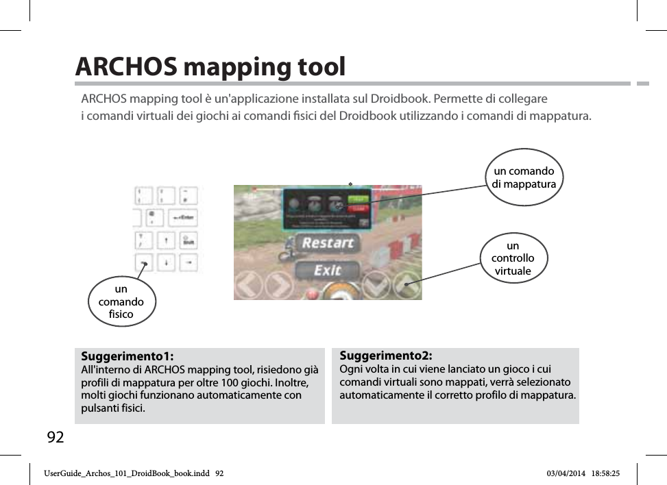 92ARCHOS mapping tool Suggerimento2: Ogni volta in cui viene lanciato un gioco i cui comandi virtuali sono mappati, verrà selezionato automaticamente il corretto profilo di mappatura. Suggerimento1: All&apos;interno di ARCHOS mapping tool, risiedono già profili di mappatura per oltre 100 giochi. Inoltre, molti giochi funzionano automaticamente con pulsanti fisici.ARCHOS mapping tool è un&apos;applicazione installata sul Droidbook. Permette di collegare i comandi virtuali dei giochi ai comandi sici del Droidbook utilizzando i comandi di mappatura.un comando fisicoun comando di mappaturaun controllovirtualeUserGuide_Archos_101_DroidBook_book.indd   92 03/04/2014   18:58:25