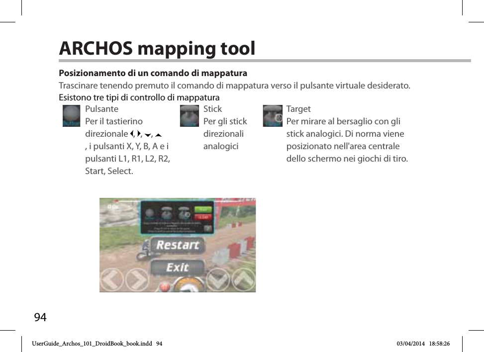 94Posizionamento di un comando di mappaturaTrascinare tenendo premuto il comando di mappatura verso il pulsante virtuale desiderato. Pulsante Per il tastierino direzionale  ,  ,  , , i pulsanti X, Y, B, A e i pulsanti L1, R1, L2, R2, Start, Select.Stick Per gli stick direzionali analogiciTarget Per mirare al bersaglio con gli stick analogici. Di norma viene posizionato nell&apos;area centrale dello schermo nei giochi di tiro.Esistono tre tipi di controllo di mappaturaARCHOS mapping tool UserGuide_Archos_101_DroidBook_book.indd   94 03/04/2014   18:58:26