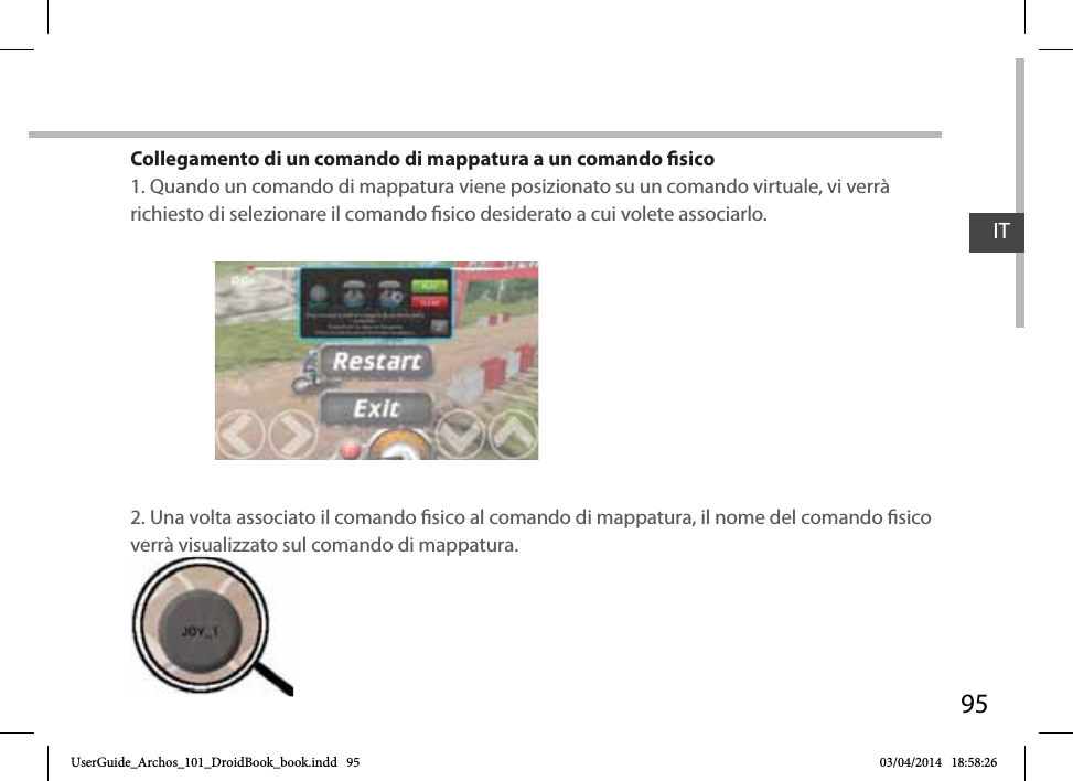 95Collegamento di un comando di mappatura a un comando sico1. Quando un comando di mappatura viene posizionato su un comando virtuale, vi verrà richiesto di selezionare il comando sico desiderato a cui volete associarlo.2. Una volta associato il comando sico al comando di mappatura, il nome del comando sico verrà visualizzato sul comando di mappatura. verrà visualizzato suITUserGuide_Archos_101_DroidBook_book.indd   95 03/04/2014   18:58:26