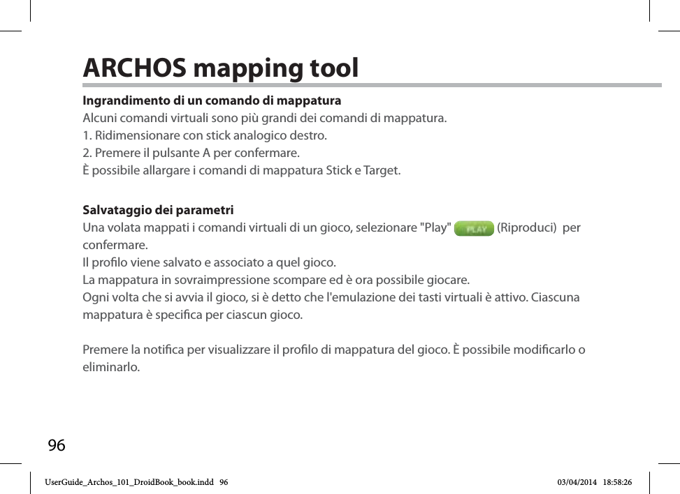 96Ingrandimento di un comando di mappaturaAlcuni comandi virtuali sono più grandi dei comandi di mappatura. 1. Ridimensionare con stick analogico destro. 2. Premere il pulsante A per confermare.È possibile allargare i comandi di mappatura Stick e Target. Salvataggio dei parametriUna volata mappati i comandi virtuali di un gioco, selezionare &quot;Play&quot;   (Riproduci)  per confermare. Il prolo viene salvato e associato a quel gioco. La mappatura in sovraimpressione scompare ed è ora possibile giocare. Ogni volta che si avvia il gioco, si è detto che l&apos;emulazione dei tasti virtuali è attivo. Ciascuna mappatura è specica per ciascun gioco.Premere la notica per visualizzare il prolo di mappatura del gioco. È possibile modicarlo o eliminarlo.ARCHOS mapping tool UserGuide_Archos_101_DroidBook_book.indd   96 03/04/2014   18:58:26