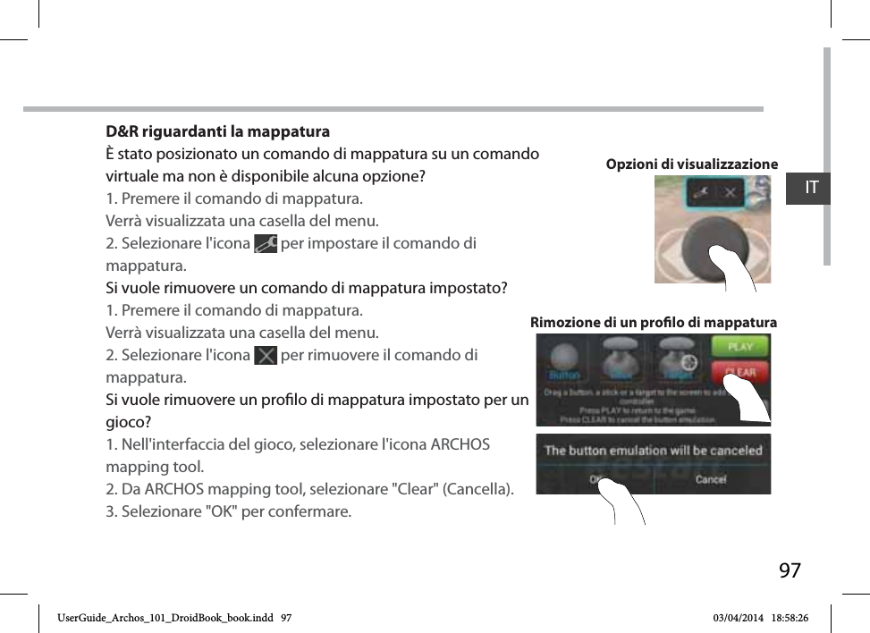 97D&amp;R riguardanti la mappaturaÈ stato posizionato un comando di mappatura su un comando virtuale ma non è disponibile alcuna opzione?1. Premere il comando di mappatura. Verrà visualizzata una casella del menu.2. Selezionare l&apos;icona   per impostare il comando di mappatura. Si vuole rimuovere un comando di mappatura impostato?1. Premere il comando di mappatura. Verrà visualizzata una casella del menu.2. Selezionare l&apos;icona   per rimuovere il comando di mappatura. Si vuole rimuovere un prolo di mappatura impostato per un gioco?1. Nell&apos;interfaccia del gioco, selezionare l&apos;icona ARCHOS mapping tool.2. Da ARCHOS mapping tool, selezionare &quot;Clear&quot; (Cancella).3. Selezionare &quot;OK&quot; per confermare.Rimozione di un prolo di mappaturaOpzioni di visualizzazioneITUserGuide_Archos_101_DroidBook_book.indd   97 03/04/2014   18:58:26