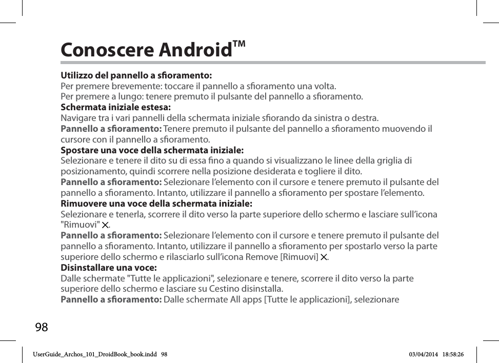 98Conoscere AndroidTMUtilizzo del pannello a soramento:Per premere brevemente: toccare il pannello a soramento una volta.Per premere a lungo: tenere premuto il pulsante del pannello a soramento.Schermata iniziale estesa:Navigare tra i vari pannelli della schermata iniziale sorando da sinistra o destra.Pannello a soramento: Tenere premuto il pulsante del pannello a soramento muovendo il cursore con il pannello a soramento.Spostare una voce della schermata iniziale:Selezionare e tenere il dito su di essa no a quando si visualizzano le linee della griglia di posizionamento, quindi scorrere nella posizione desiderata e togliere il dito.Pannello a soramento: Selezionare l’elemento con il cursore e tenere premuto il pulsante del pannello a soramento. Intanto, utilizzare il pannello a soramento per spostare l’elemento. Rimuovere una voce della schermata iniziale:Selezionare e tenerla, scorrere il dito verso la parte superiore dello schermo e lasciare sull’icona &quot;Rimuovi&quot;  .Pannello a soramento: Selezionare l’elemento con il cursore e tenere premuto il pulsante del pannello a soramento. Intanto, utilizzare il pannello a soramento per spostarlo verso la parte superiore dello schermo e rilasciarlo sull’icona Remove [Rimuovi]  . Disinstallare una voce:Dalle schermate &quot;Tutte le applicazioni&quot;, selezionare e tenere, scorrere il dito verso la parte superiore dello schermo e lasciare su Cestino disinstalla. Pannello a soramento: Dalle schermate All apps [Tutte le applicazioni], selezionare UserGuide_Archos_101_DroidBook_book.indd   98 03/04/2014   18:58:26