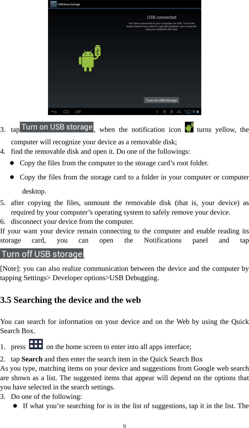 9  3. tap , when the notification icon   turns yellow, the computer will recognize your device as a removable disk; 4. find the removable disk and open it. Do one of the followings:  Copy the files from the computer to the storage card’s root folder.  Copy the files from the storage card to a folder in your computer or computer desktop. 5. after copying the files, unmount the removable disk (that is, your device) as required by your computer’s operating system to safely remove your device. 6. disconnect your device from the computer. If your want your device remain connecting to the computer and enable reading its storage card, you can open the Notifications panel and tap . [Note]: you can also realize communication between the device and the computer by tapping Settings&gt; Developer options&gt;USB Debugging.   3.5 Searching the device and the web You can search for information on your device and on the Web by using the Quick Search Box. 1. press    on the home screen to enter into all apps interface; 2. tap Search and then enter the search item in the Quick Search Box   As you type, matching items on your device and suggestions from Google web search are shown as a list. The suggested items that appear will depend on the options that you have selected in the search settings.   3. Do one of the following:    If what you’re searching for is in the list of suggestions, tap it in the list. The 