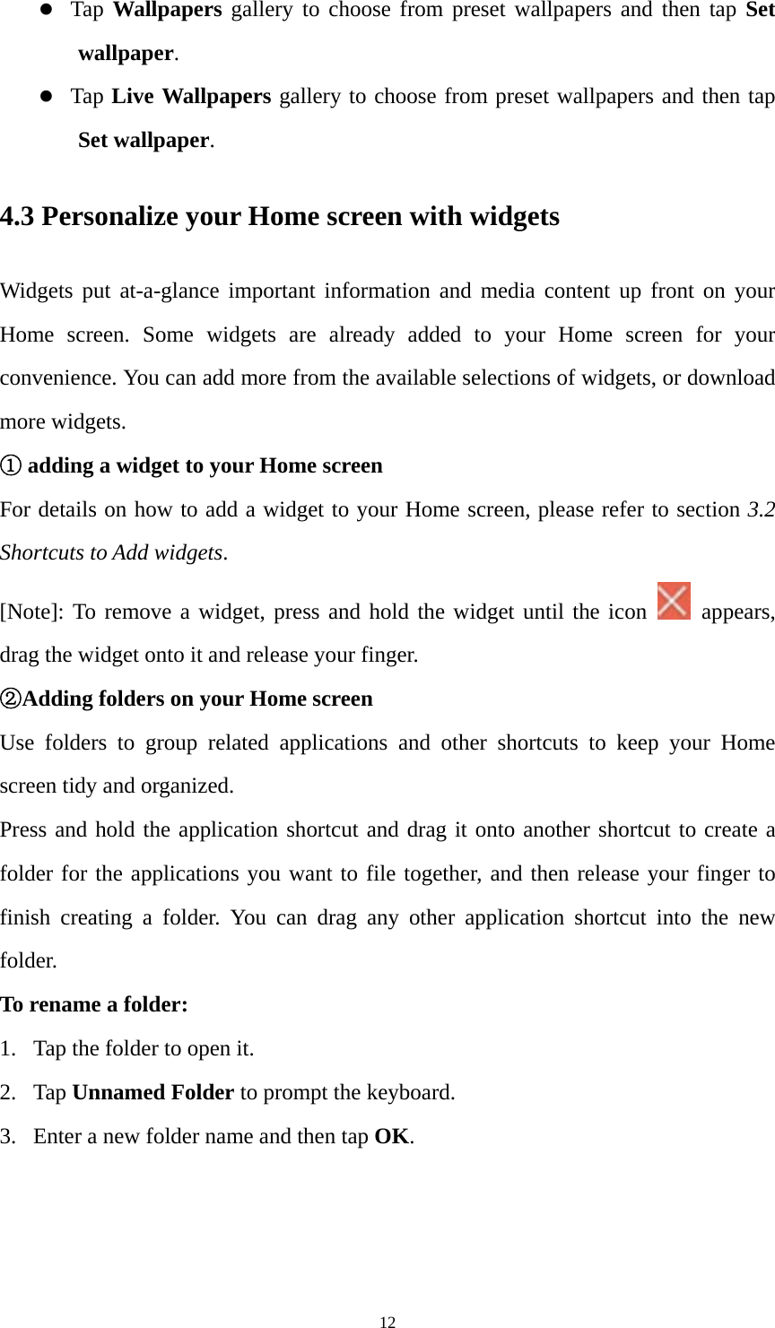 12  Tap  Wallpapers gallery to choose from preset wallpapers and then tap Set wallpaper.  Tap  Live Wallpapers gallery to choose from preset wallpapers and then tap Set wallpaper. 4.3 Personalize your Home screen with widgets Widgets put at-a-glance important information and media content up front on your Home screen. Some widgets are already added to your Home screen for your convenience. You can add more from the available selections of widgets, or download more widgets. ① adding a widget to your Home screen For details on how to add a widget to your Home screen, please refer to section 3.2 Shortcuts to Add widgets.  [Note]: To remove a widget, press and hold the widget until the icon   appears, drag the widget onto it and release your finger.   ②Adding folders on your Home screen Use folders to group related applications and other shortcuts to keep your Home screen tidy and organized. Press and hold the application shortcut and drag it onto another shortcut to create a folder for the applications you want to file together, and then release your finger to finish creating a folder. You can drag any other application shortcut into the new folder.  To rename a folder: 1. Tap the folder to open it. 2. Tap Unnamed Folder to prompt the keyboard.   3. Enter a new folder name and then tap OK. 
