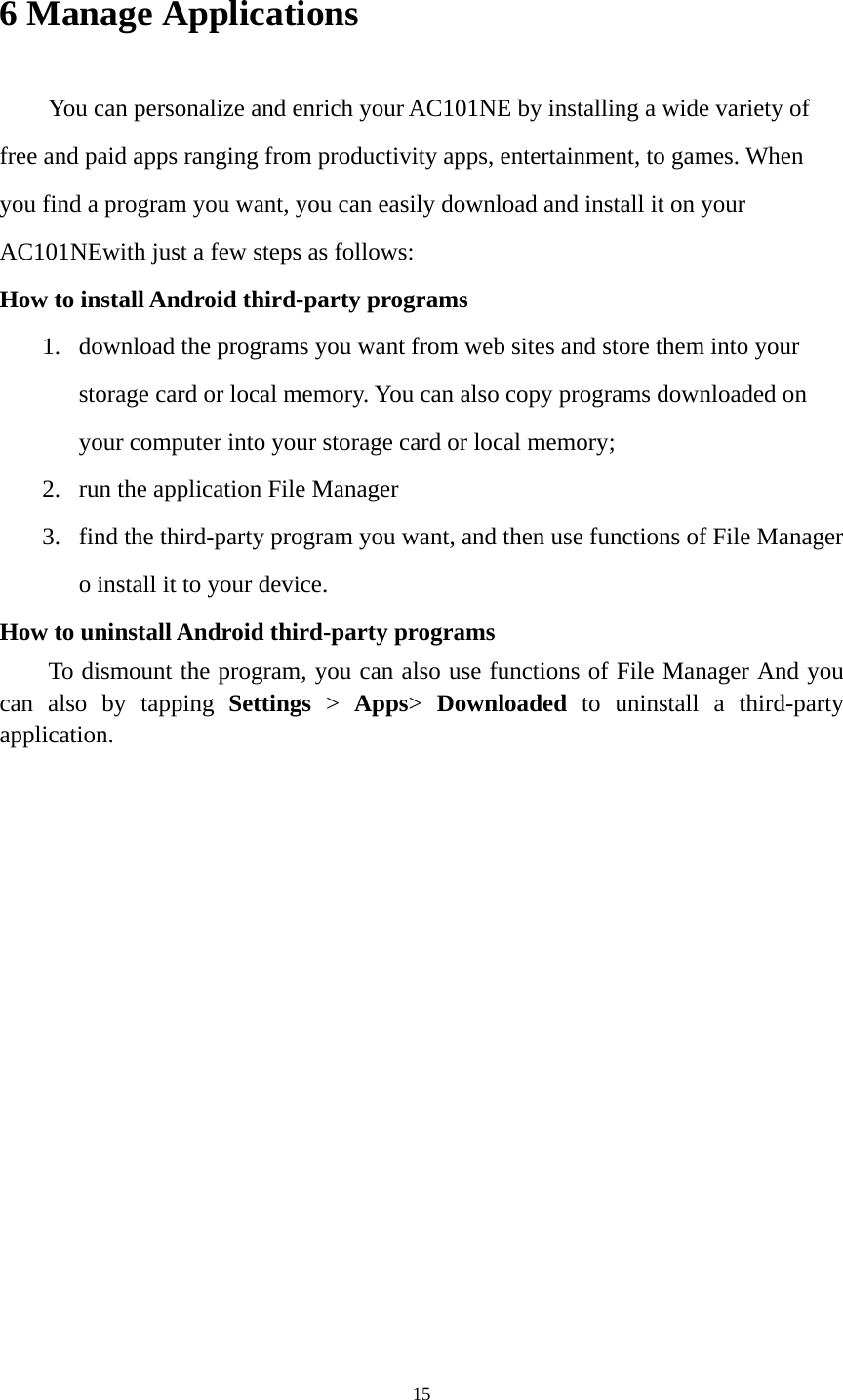 15 6 Manage Applications   You can personalize and enrich your AC101NE by installing a wide variety of free and paid apps ranging from productivity apps, entertainment, to games. When you find a program you want, you can easily download and install it on your AC101NEwith just a few steps as follows:   How to install Android third-party programs     1. download the programs you want from web sites and store them into your storage card or local memory. You can also copy programs downloaded on your computer into your storage card or local memory; 2. run the application File Manager   3. find the third-party program you want, and then use functions of File Manager o install it to your device.   How to uninstall Android third-party programs     To dismount the program, you can also use functions of File Manager And you can also by tapping Settings &gt; Apps&gt;  Downloaded to uninstall a third-party application.    