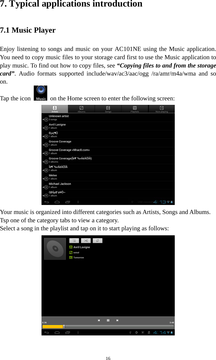 16 7. Typical applications introduction 7.1 Music Player Enjoy listening to songs and music on your AC101NE using the Music application. You need to copy music files to your storage card first to use the Music application to play music. To find out how to copy files, see “Copying files to and from the storage card”. Audio formats supported include/wav/ac3/aac/ogg /ra/amr/m4a/wma and so on.  Tap the icon    on the Home screen to enter the following screen:    Your music is organized into different categories such as Artists, Songs and Albums. Tsp one of the category tabs to view a category. Select a song in the playlist and tap on it to start playing as follows:     