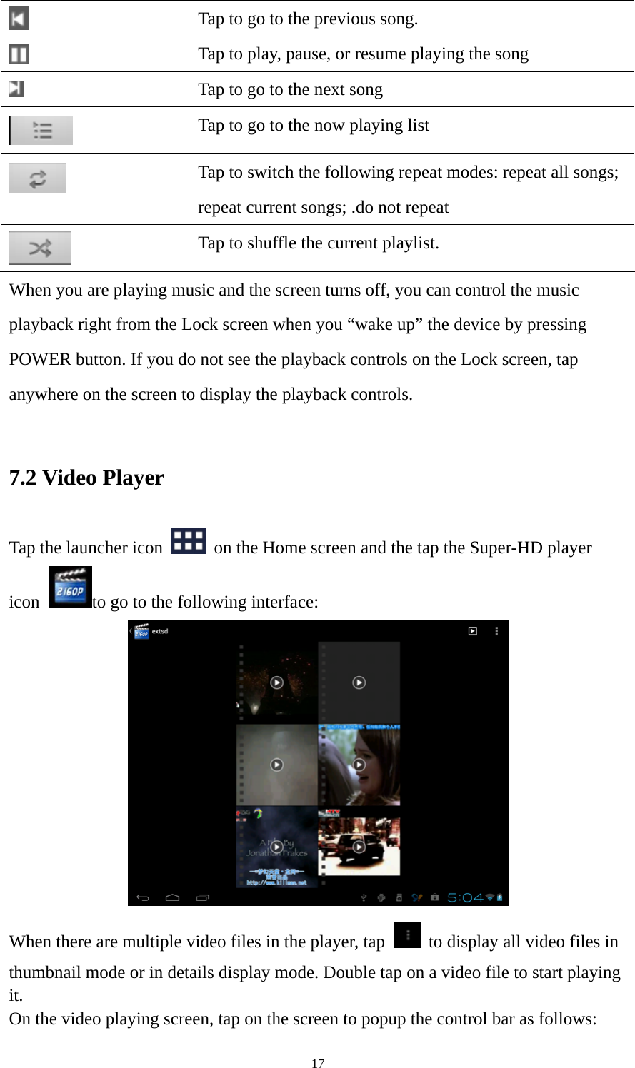 17  Tap to go to the previous song.  Tap to play, pause, or resume playing the song  Tap to go to the next song  Tap to go to the now playing list  Tap to switch the following repeat modes: repeat all songs;   repeat current songs; .do not repeat  Tap to shuffle the current playlist. When you are playing music and the screen turns off, you can control the music playback right from the Lock screen when you “wake up” the device by pressing POWER button. If you do not see the playback controls on the Lock screen, tap anywhere on the screen to display the playback controls.  7.2 Video Player Tap the launcher icon    on the Home screen and the tap the Super-HD player icon  to go to the following interface:  When there are multiple video files in the player, tap   to display all video files in thumbnail mode or in details display mode. Double tap on a video file to start playing it.  On the video playing screen, tap on the screen to popup the control bar as follows:   