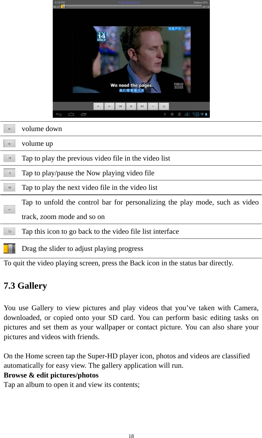 18   volume down  volume up  Tap to play the previous video file in the video list  Tap to play/pause the Now playing video file  Tap to play the next video file in the video list  Tap to unfold the control bar for personalizing the play mode, such as video track, zoom mode and so on    Tap this icon to go back to the video file list interface  Drag the slider to adjust playing progress To quit the video playing screen, press the Back icon in the status bar directly.   7.3 Gallery You use Gallery to view pictures and play videos that you’ve taken with Camera, downloaded, or copied onto your SD card. You can perform basic editing tasks on pictures and set them as your wallpaper or contact picture. You can also share your pictures and videos with friends.  On the Home screen tap the Super-HD player icon, photos and videos are classified automatically for easy view. The gallery application will run.   Browse &amp; edit pictures/photos   Tap an album to open it and view its contents; 