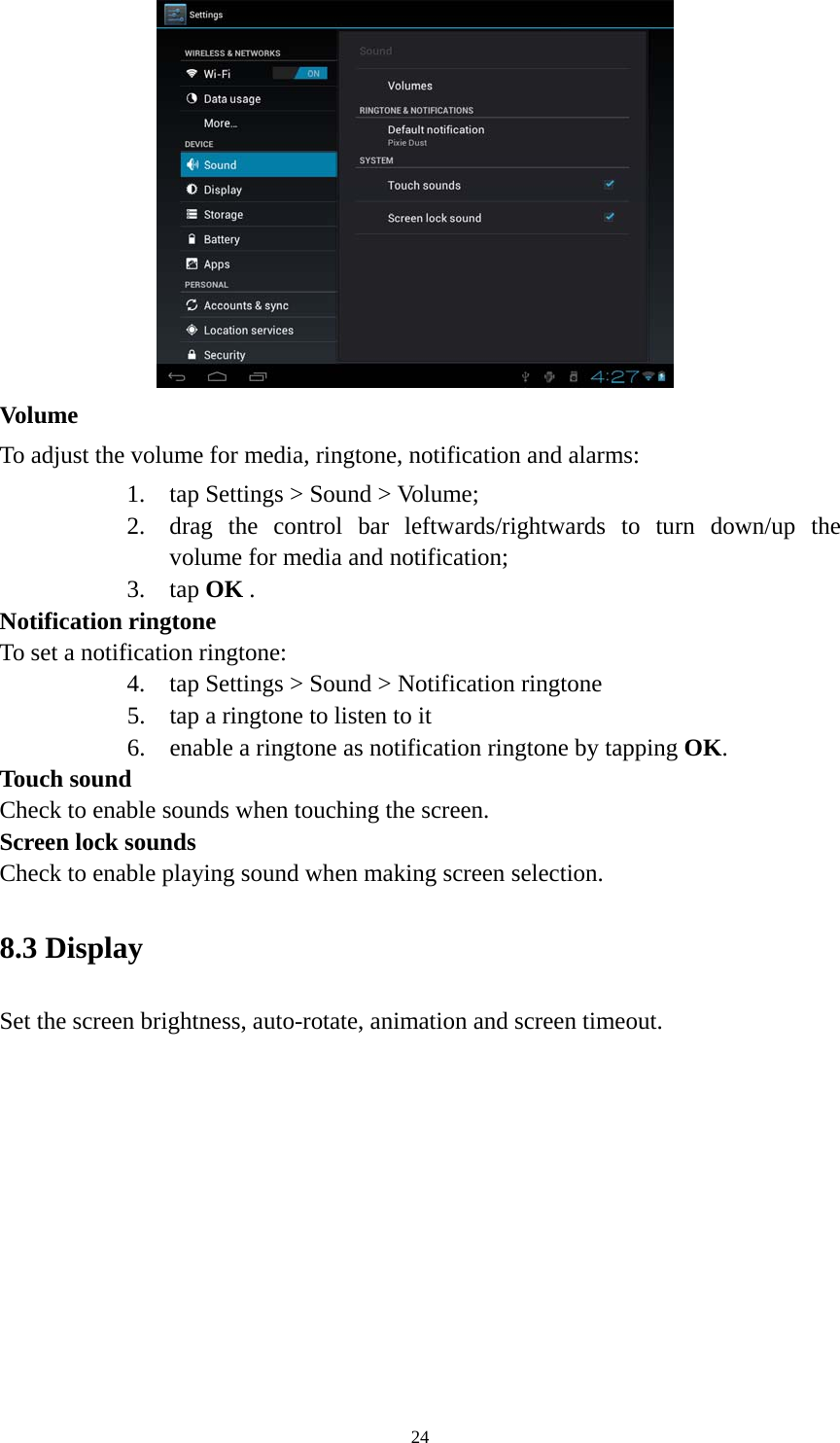 24  Volume  To adjust the volume for media, ringtone, notification and alarms:   1. tap Settings &gt; Sound &gt; Volume; 2. drag the control bar leftwards/rightwards to turn down/up the volume for media and notification; 3. tap OK . Notification ringtone   To set a notification ringtone:   4. tap Settings &gt; Sound &gt; Notification ringtone 5. tap a ringtone to listen to it 6. enable a ringtone as notification ringtone by tapping OK.  Touch sound Check to enable sounds when touching the screen. Screen lock sounds Check to enable playing sound when making screen selection.   8.3 Display   Set the screen brightness, auto-rotate, animation and screen timeout. 