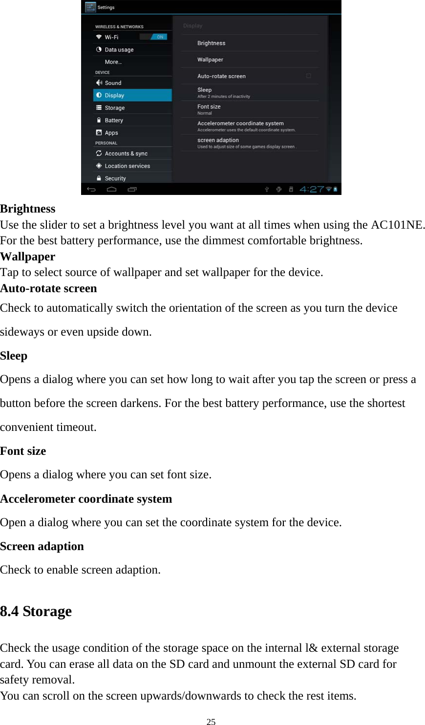 25  Brightness  Use the slider to set a brightness level you want at all times when using the AC101NE. For the best battery performance, use the dimmest comfortable brightness.  Wallpaper Tap to select source of wallpaper and set wallpaper for the device. Auto-rotate screen   Check to automatically switch the orientation of the screen as you turn the device sideways or even upside down. Sleep Opens a dialog where you can set how long to wait after you tap the screen or press a button before the screen darkens. For the best battery performance, use the shortest convenient timeout. Font size Opens a dialog where you can set font size.   Accelerometer coordinate system Open a dialog where you can set the coordinate system for the device. Screen adaption Check to enable screen adaption.   8.4 Storage   Check the usage condition of the storage space on the internal l&amp; external storage card. You can erase all data on the SD card and unmount the external SD card for safety removal.   You can scroll on the screen upwards/downwards to check the rest items. 