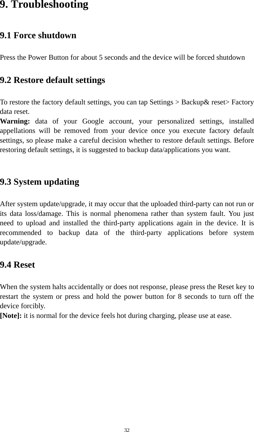 32 9. Troubleshooting   9.1 Force shutdown   Press the Power Button for about 5 seconds and the device will be forced shutdown   9.2 Restore default settings To restore the factory default settings, you can tap Settings &gt; Backup&amp; reset&gt; Factory data reset.   Warning:  data of your Google account, your personalized settings, installed appellations will be removed from your device once you execute factory default settings, so please make a careful decision whether to restore default settings. Before restoring default settings, it is suggested to backup data/applications you want.    9.3 System updating   After system update/upgrade, it may occur that the uploaded third-party can not run or its data loss/damage. This is normal phenomena rather than system fault. You just need to upload and installed the third-party applications again in the device. It is recommended to backup data of the third-party applications before system update/upgrade.  9.4 Reset   When the system halts accidentally or does not response, please press the Reset key to restart the system or press and hold the power button for 8 seconds to turn off the device forcibly.   [Note]: it is normal for the device feels hot during charging, please use at ease. 