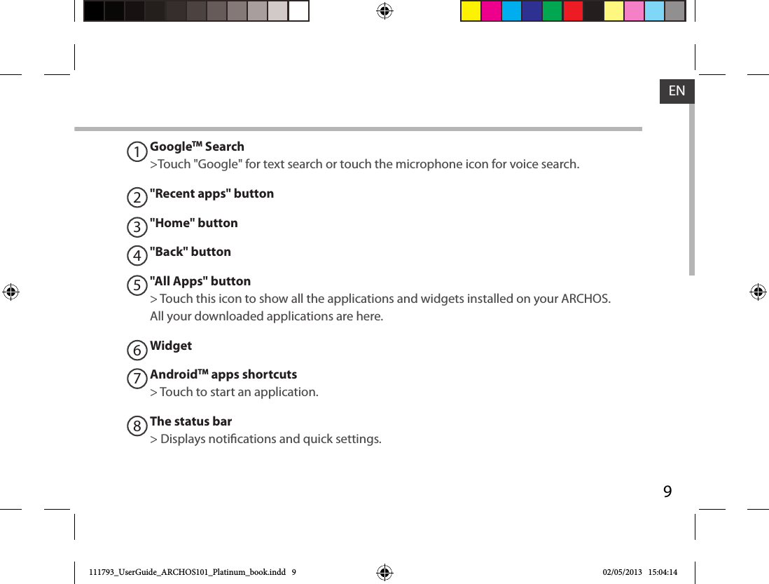 9ENGoogleTM Search&gt;Touch &quot;Google&quot; for text search or touch the microphone icon for voice search. &quot;Recent apps&quot; button&quot;Home&quot; button &quot;Back&quot; button&quot;All Apps&quot; button&gt; Touch this icon to show all the applications and widgets installed on your ARCHOS. All your downloaded applications are here.WidgetAndroidTM apps shortcuts&gt; Touch to start an application.The status bar&gt; Displays notications and quick settings.12345678111793_UserGuide_ARCHOS101_Platinum_book.indd   9 02/05/2013   15:04:14