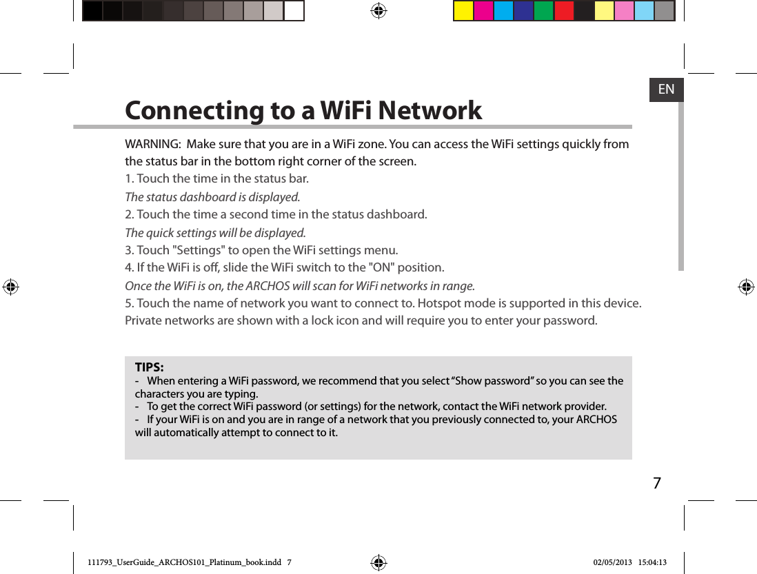 7ENConnecting to a WiFi NetworkTIPS: -When entering a WiFi password, we recommend that you select “Show password” so you can see the characters you are typing. -To get the correct WiFi password (or settings) for the network, contact the WiFi network provider. -If your WiFi is on and you are in range of a network that you previously connected to, your ARCHOS will automatically attempt to connect to it.WARNING:  Make sure that you are in a WiFi zone. You can access the WiFi settings quickly from the status bar in the bottom right corner of the screen.1. Touch the time in the status bar. The status dashboard is displayed.2. Touch the time a second time in the status dashboard. The quick settings will be displayed.3. Touch &quot;Settings&quot; to open the WiFi settings menu.4. If the WiFi is o, slide the WiFi switch to the &quot;ON&quot; position. Once the WiFi is on, the ARCHOS will scan for WiFi networks in range.5. Touch the name of network you want to connect to. Hotspot mode is supported in this device. Private networks are shown with a lock icon and will require you to enter your password.111793_UserGuide_ARCHOS101_Platinum_book.indd   7 02/05/2013   15:04:13