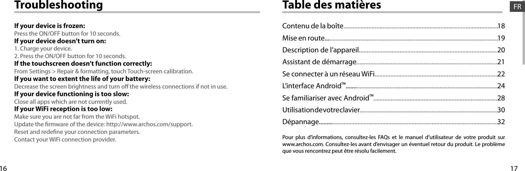 1716FRTable des matièresPour plus d’informations, consultez-les FAQs et le manuel d’utilisateur de votre produit sur www.archos.com. Consultez-les avant d’envisager un éventuel retour du produit. Le problème que vous rencontrez peut être résolu facilement.Contenu de la boîte...................................................................................................Mise en route...............................................................................................................Description de l’appareil........................................................................................Assistant de démarrage..........................................................................................Se connecter à un réseau WiFi...............................................................................L’interface AndroidTM.................................................................................................Se familiariser avec AndroidTM...............................................................................Utilisation de votre clavier.........................................................................................Dépannage....................................................................................................................181920212224283032TroubleshootingIf your device is frozen:Press the ON/OFF button for 10 seconds.If your device doesn’t turn on:1. Charge your device. 2. Press the ON/OFF button for 10 seconds.If the touchscreen doesn’t function correctly:From Settings &gt; Repair &amp; formatting, touch Touch-screen calibration.If you want to extent the life of your battery:Decrease the screen brightness and turn o the wireless connections if not in use.If your device functioning is too slow:Close all apps which are not currently used.If your WiFi reception is too low:Make sure you are not far from the WiFi hotspot.Update the rmware of the device: http://www.archos.com/support.Reset and redene your connection parameters.Contact your WiFi connection provider.