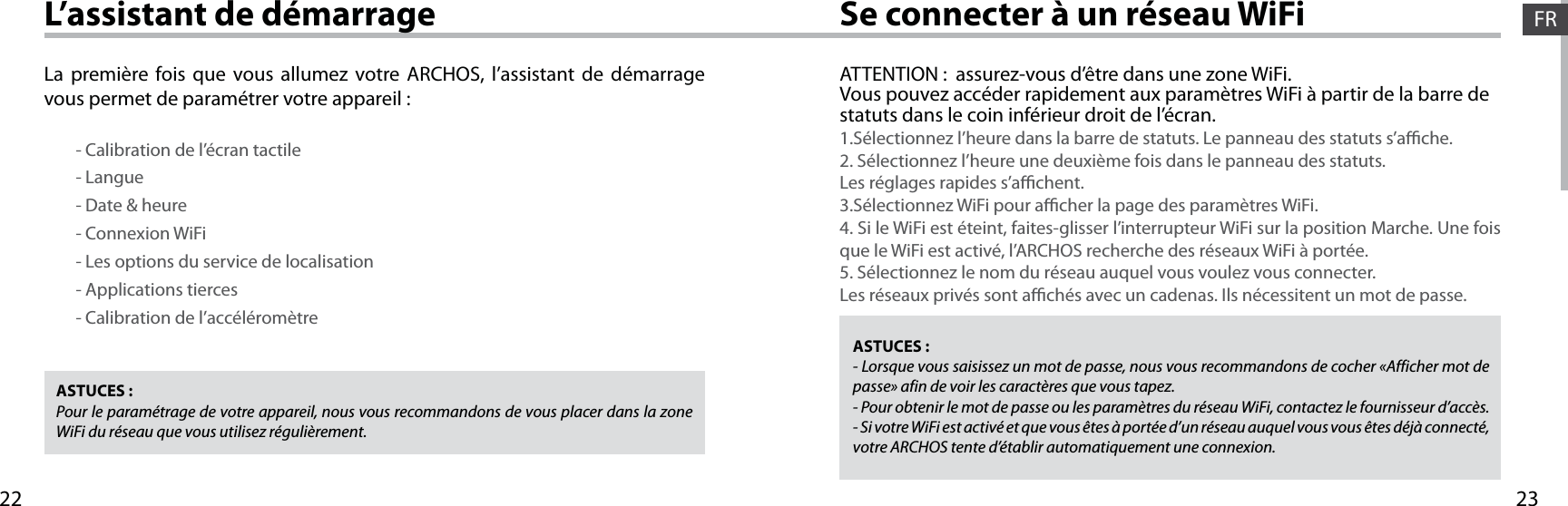 2322FRFRSe connecter à un réseau WiFiL’assistant de démarrageASTUCES :Pour le paramétrage de votre appareil, nous vous recommandons de vous placer dans la zone WiFi du réseau que vous utilisez régulièrement.ASTUCES :- Lorsque vous saisissez un mot de passe, nous vous recommandons de cocher «Afficher mot de passe» afin de voir les caractères que vous tapez.- Pour obtenir le mot de passe ou les paramètres du réseau WiFi, contactez le fournisseur d’accès.- Si votre WiFi est activé et que vous êtes à portée d’un réseau auquel vous vous êtes déjà connecté, votre ARCHOS tente d’établir automatiquement une connexion.ATTENTION :  assurez-vous d’être dans une zone WiFi.Vous pouvez accéder rapidement aux paramètres WiFi à partir de la barre de statuts dans le coin inférieur droit de l’écran.1.Sélectionnez l’heure dans la barre de statuts. Le panneau des statuts s’ache.2. Sélectionnez l’heure une deuxième fois dans le panneau des statuts. Les réglages rapides s’achent.3.Sélectionnez WiFi pour acher la page des paramètres WiFi.4. Si le WiFi est éteint, faites-glisser l’interrupteur WiFi sur la position Marche. Une fois que le WiFi est activé, l’ARCHOS recherche des réseaux WiFi à portée.5. Sélectionnez le nom du réseau auquel vous voulez vous connecter.Les réseaux privés sont achés avec un cadenas. Ils nécessitent un mot de passe.La première fois que vous allumez votre ARCHOS, l’assistant de démarrage vous permet de paramétrer votre appareil :        - Calibration de l’écran tactile        - Langue        - Date &amp; heure        - Connexion WiFi        - Les options du service de localisation        - Applications tierces        - Calibration de l’accéléromètre