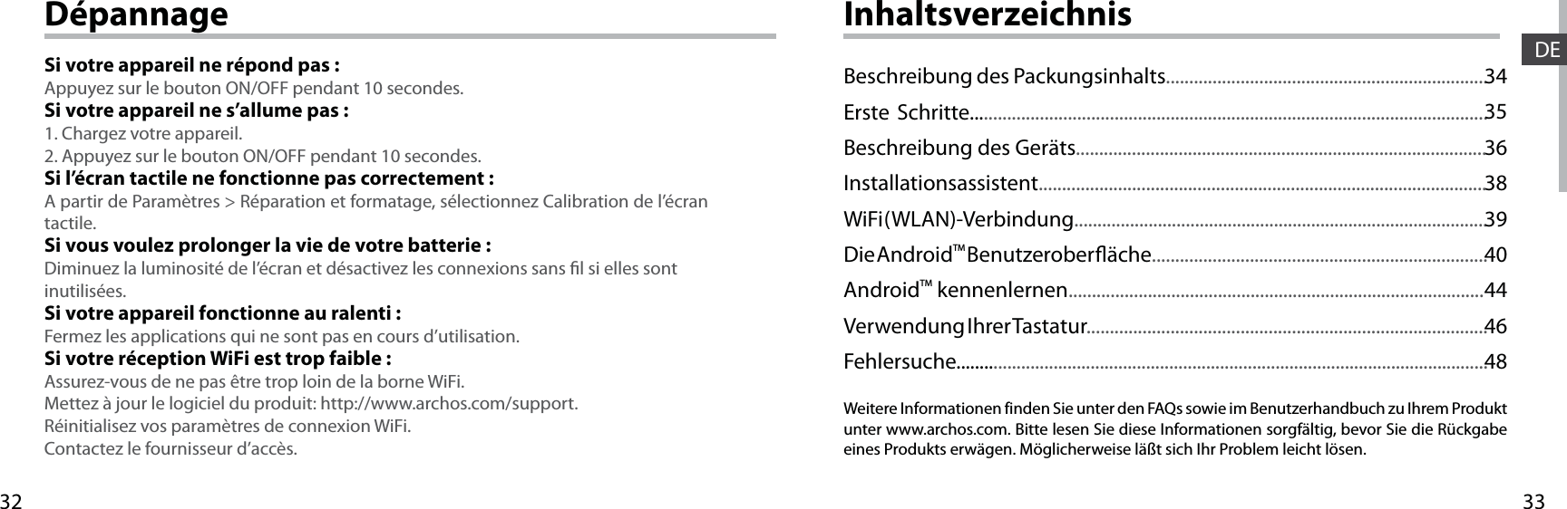 3332DEDépannageSi votre appareil ne répond pas :Appuyez sur le bouton ON/OFF pendant 10 secondes. Si votre appareil ne s’allume pas :1. Chargez votre appareil. 2. Appuyez sur le bouton ON/OFF pendant 10 secondes.Si l’écran tactile ne fonctionne pas correctement :A partir de Paramètres &gt; Réparation et formatage, sélectionnez Calibration de l’écran tactile.Si vous voulez prolonger la vie de votre batterie :Diminuez la luminosité de l’écran et désactivez les connexions sans l si elles sont inutilisées.Si votre appareil fonctionne au ralenti :Fermez les applications qui ne sont pas en cours d’utilisation.Si votre réception WiFi est trop faible :Assurez-vous de ne pas être trop loin de la borne WiFi.Mettez à jour le logiciel du produit: http://www.archos.com/support.Réinitialisez vos paramètres de connexion WiFi.Contactez le fournisseur d’accès.InhaltsverzeichnisWeitere Informationen finden Sie unter den FAQs sowie im Benutzerhandbuch zu Ihrem Produkt unter www.archos.com. Bitte lesen Sie diese Informationen sorgfältig, bevor Sie die Rückgabe eines Produkts erwägen. Möglicherweise läßt sich Ihr Problem leicht lösen.Beschreibung des Packungsinhalts.....................................................................Erste Schritte...............................................................................................................Beschreibung des Geräts........................................................................................Installationsassistent................................................................................................WiFi ( WLAN)-Verbindung.........................................................................................Die AndroidTM Benutzeroberäche........................................................................AndroidTM kennenlernen.........................................................................................Verwendung Ihrer Tastatur......................................................................................Fehlersuche...................................................................................................................343536383940444648