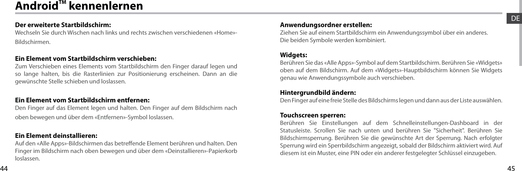 4544DEAndroidTM kennenlernenDer erweiterte Startbildschirm:Wechseln Sie durch Wischen nach links und rechts zwischen verschiedenen «Home»-Bildschirmen.Ein Element vom Startbildschirm verschieben:Zum Verschieben eines Elements vom Startbildschirm den Finger darauf legen und so lange halten, bis die Rasterlinien zur Positionierung erscheinen. Dann an die gewünschte Stelle schieben und loslassen.Ein Element vom Startbildschirm entfernen:Den Finger auf das Element legen und halten. Den Finger auf dem Bildschirm nach oben bewegen und über dem «Entfernen»-Symbol loslassen.Ein Element deinstallieren:Auf den «Alle Apps»-Bildschirmen das betreende Element berühren und halten. Den Finger im Bildschirm nach oben bewegen und über dem «Deinstallieren»-Papierkorb loslassen.Anwendungsordner erstellen:Ziehen Sie auf einem Startbildschirm ein Anwendungssymbol über ein anderes. Die beiden Symbole werden kombiniert.Widgets:Berühren Sie das «Alle Apps»-Symbol auf dem Startbildschirm. Berühren Sie «Widgets» oben auf dem Bildschirm. Auf dem «Widgets»-Hauptbildschirm können Sie Widgets genau wie Anwendungssymbole auch verschieben.Hintergrundbild ändern:Den Finger auf eine freie Stelle des Bildschirms legen und dann aus der Liste auswählen.Touchscreen sperren:Berühren Sie Einstellungen auf dem Schnelleinstellungen-Dashboard in der Statusleiste. Scrollen Sie nach unten und berühren Sie &quot;Sicherheit&quot;. Berühren Sie  Bildschirmsperrung. Berühren Sie die gewünschte Art der Sperrung. Nach erfolgter Sperrung wird ein Sperrbildschirm angezeigt, sobald der Bildschirm aktiviert wird. Auf diesem ist ein Muster, eine PIN oder ein anderer festgelegter Schlüssel einzugeben.