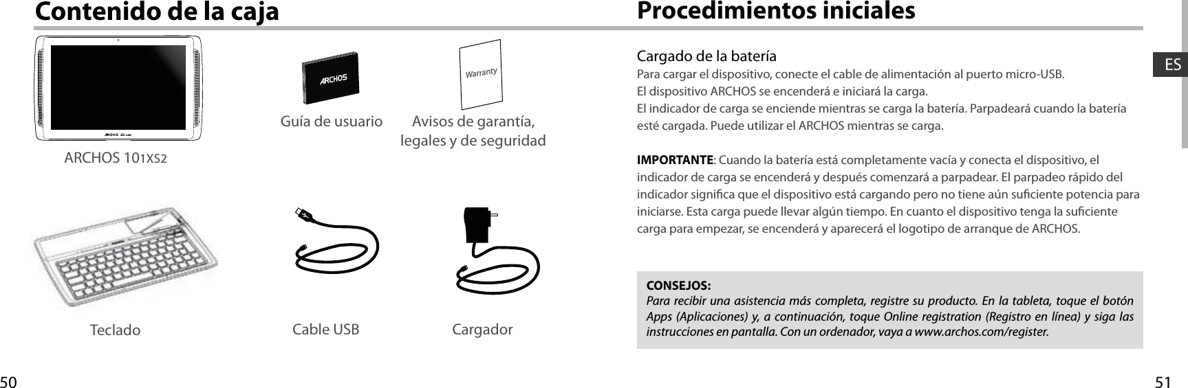 5150WarrantyESProcedimientos inicialesContenido de la cajaCargado de la bateríaPara cargar el dispositivo, conecte el cable de alimentación al puerto micro-USB.El dispositivo ARCHOS se encenderá e iniciará la carga. El indicador de carga se enciende mientras se carga la batería. Parpadeará cuando la batería esté cargada. Puede utilizar el ARCHOS mientras se carga.IMPORTANTE: Cuando la batería está completamente vacía y conecta el dispositivo, el indicador de carga se encenderá y después comenzará a parpadear. El parpadeo rápido del indicador signica que el dispositivo está cargando pero no tiene aún suciente potencia para iniciarse. Esta carga puede llevar algún tiempo. En cuanto el dispositivo tenga la suciente carga para empezar, se encenderá y aparecerá el logotipo de arranque de ARCHOS.CONSEJOS:Para recibir una asistencia más completa, registre su producto. En la tableta, toque el botón Apps (Aplicaciones) y, a continuación, toque Online registration (Registro en línea) y siga las instrucciones en pantalla. Con un ordenador, vaya a www.archos.com/register.Cable USB CargadorGuía de usuario Avisos de garantía, legales y de seguridadARCHOS 101XS2Teclado