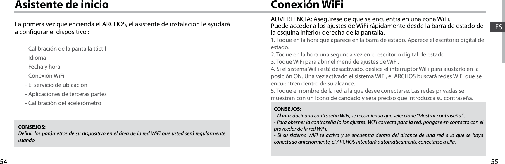5554ESConexión WiFiAsistente de inicioCONSEJOS: Definir los parámetros de su dispositivo en el área de la red WiFi que usted será regularmente usando.CONSEJOS:- Al introducir una contraseña WiFi, se recomienda que seleccione ”Mostrar contraseña“ .- Para obtener la contraseña (o los ajustes) WiFi correcta para la red, póngase en contacto con el proveedor de la red WiFi.- Si su sistema WiFi se activa y se encuentra dentro del alcance de una red a la que se haya conectado anteriormente, el ARCHOS intentará automáticamente conectarse a ella.ADVERTENCIA: Asegúrese de que se encuentra en una zona WiFi. Puede acceder a los ajustes de WiFi rápidamente desde la barra de estado de la esquina inferior derecha de la pantalla.1. Toque en la hora que aparece en la barra de estado. Aparece el escritorio digital de estado.2. Toque en la hora una segunda vez en el escritorio digital de estado. 3. Toque WiFi para abrir el menú de ajustes de WiFi.4. Si el sistema WiFi está desactivado, deslice el interruptor WiFi para ajustarlo en la posición ON. Una vez activado el sistema WiFi, el ARCHOS buscará redes WiFi que se encuentren dentro de su alcance.5. Toque el nombre de la red a la que desee conectarse. Las redes privadas se muestran con un icono de candado y será preciso que introduzca su contraseña. La primera vez que encienda el ARCHOS, el asistente de instalación le ayudará a congurar el dispositivo :        - Calibración de la pantalla táctil        - Idioma        - Fecha y hora         - Conexión WiFi        - El servicio de ubicación        - Aplicaciones de terceras partes        - Calibración del acelerómetro
