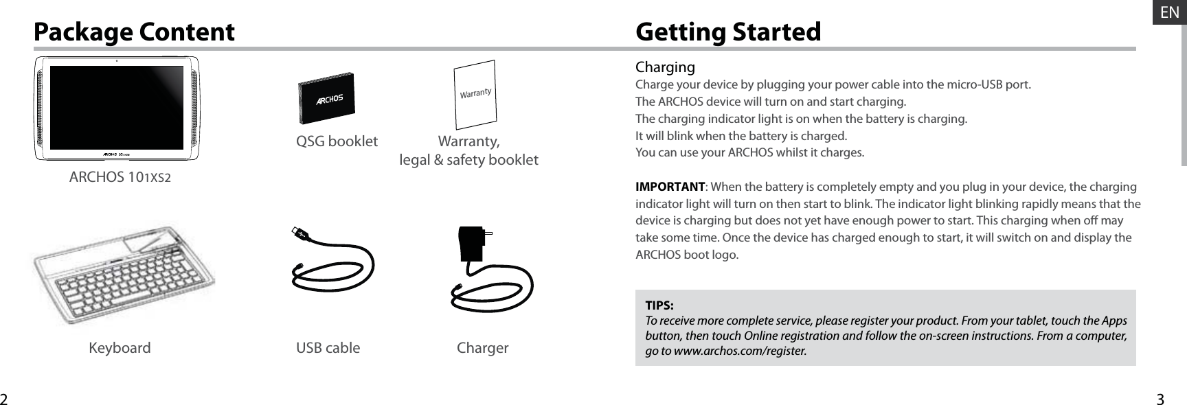 32WarrantyENUSB cable ChargerQSG booklet Warranty,legal &amp; safety bookletGetting StartedPackage ContentChargingCharge your device by plugging your power cable into the micro-USB port.The ARCHOS device will turn on and start charging. The charging indicator light is on when the battery is charging. It will blink when the battery is charged. You can use your ARCHOS whilst it charges. IMPORTANT: When the battery is completely empty and you plug in your device, the charging indicator light will turn on then start to blink. The indicator light blinking rapidly means that the device is charging but does not yet have enough power to start. This charging when o may take some time. Once the device has charged enough to start, it will switch on and display the ARCHOS boot logo.TIPS:To receive more complete service, please register your product. From your tablet, touch the Apps button, then touch Online registration and follow the on-screen instructions. From a computer, go to www.archos.com/register.ARCHOS 101XS2Keyboard