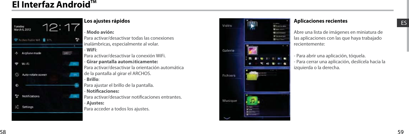 5958ESEl Interfaz AndroidTMLos ajustes rápidos- Modo avión:Para activar/desactivar todas las conexiones inalámbricas, especialmente al volar.- WiFi:Para activar/desactivar la conexión WiFi.- Girar pantalla automáticamente:Para activar/desactivar la orientación automática de la pantalla al girar el ARCHOS.- Brillo:Para ajustar el brillo de la pantalla.- Noticaciones:Para activar/desactivar noticaciones entrantes.- Ajustes:Para acceder a todos los ajustes.Aplicaciones recientesAbre una lista de imágenes en miniatura de las aplicaciones con las que haya trabajado recientemente:- Para abrir una aplicación, tóquela. - Para cerrar una aplicación, deslícela hacia la izquierda o la derecha.