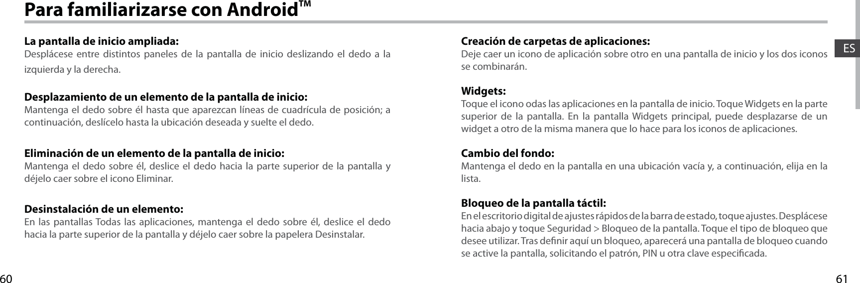 6160ESPara familiarizarse con AndroidTMLa pantalla de inicio ampliada:Desplácese entre distintos paneles de la pantalla de inicio deslizando el dedo a la izquierda y la derecha.Desplazamiento de un elemento de la pantalla de inicio:Mantenga el dedo sobre él hasta que aparezcan líneas de cuadrícula de posición; a continuación, deslícelo hasta la ubicación deseada y suelte el dedo.Eliminación de un elemento de la pantalla de inicio:Mantenga el dedo sobre él, deslice el dedo hacia la parte superior de la pantalla y déjelo caer sobre el icono Eliminar.Desinstalación de un elemento:En las pantallas Todas las aplicaciones, mantenga el dedo sobre él, deslice el dedo hacia la parte superior de la pantalla y déjelo caer sobre la papelera Desinstalar.Creación de carpetas de aplicaciones:Deje caer un icono de aplicación sobre otro en una pantalla de inicio y los dos iconos se combinarán.Widgets:Toque el icono odas las aplicaciones en la pantalla de inicio. Toque Widgets en la parte superior de la pantalla. En la pantalla Widgets principal, puede desplazarse de un widget a otro de la misma manera que lo hace para los iconos de aplicaciones.Cambio del fondo:Mantenga el dedo en la pantalla en una ubicación vacía y, a continuación, elija en la lista.Bloqueo de la pantalla táctil:En el escritorio digital de ajustes rápidos de la barra de estado, toque ajustes. Desplácese hacia abajo y toque Seguridad &gt; Bloqueo de la pantalla. Toque el tipo de bloqueo que desee utilizar. Tras denir aquí un bloqueo, aparecerá una pantalla de bloqueo cuando se active la pantalla, solicitando el patrón, PIN u otra clave especicada.