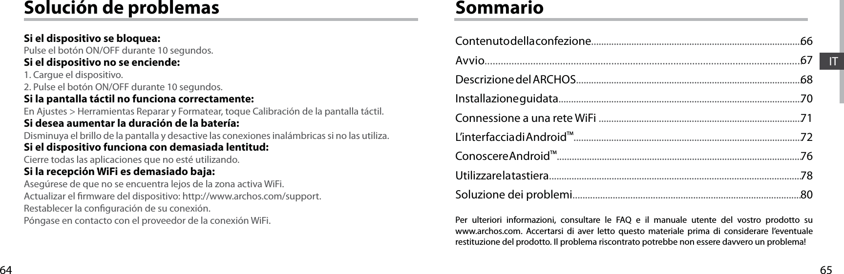 6564ITSolución de problemasSi el dispositivo se bloquea:Pulse el botón ON/OFF durante 10 segundos. Si el dispositivo no se enciende:1. Cargue el dispositivo. 2. Pulse el botón ON/OFF durante 10 segundos.Si la pantalla táctil no funciona correctamente:En Ajustes &gt; Herramientas Reparar y Formatear, toque Calibración de la pantalla táctil.Si desea aumentar la duración de la batería:Disminuya el brillo de la pantalla y desactive las conexiones inalámbricas si no las utiliza.Si el dispositivo funciona con demasiada lentitud:Cierre todas las aplicaciones que no esté utilizando.Si la recepción WiFi es demasiado baja:Asegúrese de que no se encuentra lejos de la zona activa WiFi.Actualizar el rmware del dispositivo: http://www.archos.com/support.Restablecer la conguración de su conexión.Póngase en contacto con el proveedor de la conexión WiFi.SommarioPer ulteriori informazioni, consultare le FAQ e il manuale utente del vostro prodotto su www.archos.com. Accertarsi di aver letto questo materiale prima di considerare l’eventuale restituzione del prodotto. Il problema riscontrato potrebbe non essere davvero un problema!Contenuto della confezione....................................................................................Avvio......................................................................................................................Descrizione del ARCHOS..........................................................................................Installazione guidata.................................................................................................Connessione a una rete WiFi .................................................................................L’interfaccia di AndroidTM...........................................................................................Conoscere AndroidTM..................................................................................................Utilizzare la tastiera.....................................................................................................Soluzione dei problemi...........................................................................................666768707172767880