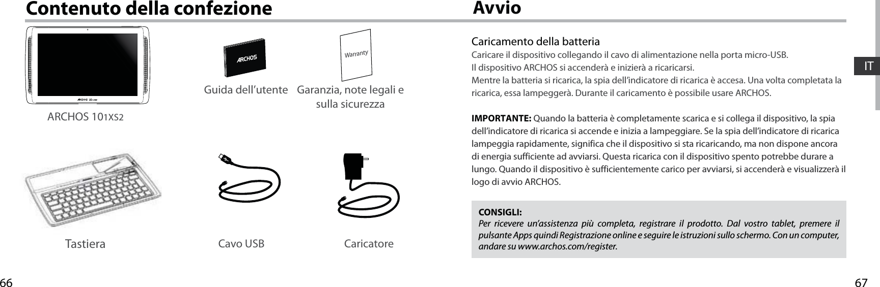 6766WarrantyITAvvioContenuto della confezioneCaricamento della batteriaCaricare il dispositivo collegando il cavo di alimentazione nella porta micro-USB.Il dispositivo ARCHOS si accenderà e inizierà a ricaricarsi. Mentre la batteria si ricarica, la spia dell’indicatore di ricarica è accesa. Una volta completata la ricarica, essa lampeggerà. Durante il caricamento è possibile usare ARCHOS.  IMPORTANTE: Quando la batteria è completamente scarica e si collega il dispositivo, la spia dell’indicatore di ricarica si accende e inizia a lampeggiare. Se la spia dell’indicatore di ricarica lampeggia rapidamente, significa che il dispositivo si sta ricaricando, ma non dispone ancora di energia sufficiente ad avviarsi. Questa ricarica con il dispositivo spento potrebbe durare a lungo. Quando il dispositivo è sufficientemente carico per avviarsi, si accenderà e visualizzerà il logo di avvio ARCHOS.CONSIGLI:Per ricevere un’assistenza più completa, registrare il prodotto. Dal vostro tablet, premere il pulsante Apps quindi Registrazione online e seguire le istruzioni sullo schermo. Con un computer, andare su www.archos.com/register.Cavo USB CaricatoreGuida dell’utente Garanzia, note legali e sulla sicurezzaARCHOS 101XS2Tastiera