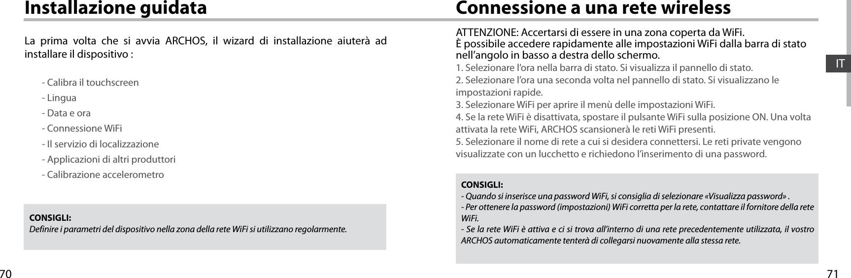 7170ITConnessione a una rete wirelessInstallazione guidataCONSIGLI: Definire i parametri del dispositivo nella zona della rete WiFi si utilizzano regolarmente.CONSIGLI:- Quando si inserisce una password WiFi, si consiglia di selezionare «Visualizza password» .- Per ottenere la password (impostazioni) WiFi corretta per la rete, contattare il fornitore della rete WiFi.- Se la rete WiFi è attiva e ci si trova all’interno di una rete precedentemente utilizzata, il vostro ARCHOS automaticamente tenterà di collegarsi nuovamente alla stessa rete.ATTENZIONE: Accertarsi di essere in una zona coperta da WiFi. È possibile accedere rapidamente alle impostazioni WiFi dalla barra di stato nell’angolo in basso a destra dello schermo.1. Selezionare l’ora nella barra di stato. Si visualizza il pannello di stato.2. Selezionare l’ora una seconda volta nel pannello di stato. Si visualizzano le impostazioni rapide. 3. Selezionare WiFi per aprire il menù delle impostazioni WiFi.4. Se la rete WiFi è disattivata, spostare il pulsante WiFi sulla posizione ON. Una volta attivata la rete WiFi, ARCHOS scansionerà le reti WiFi presenti.5. Selezionare il nome di rete a cui si desidera connettersi. Le reti private vengono visualizzate con un lucchetto e richiedono l’inserimento di una password.La prima volta che si avvia ARCHOS, il wizard di installazione aiuterà ad installare il dispositivo :        - Calibra il touchscreen        - Lingua        - Data e ora        - Connessione WiFi        - Il servizio di localizzazione        - Applicazioni di altri produttori        - Calibrazione accelerometro