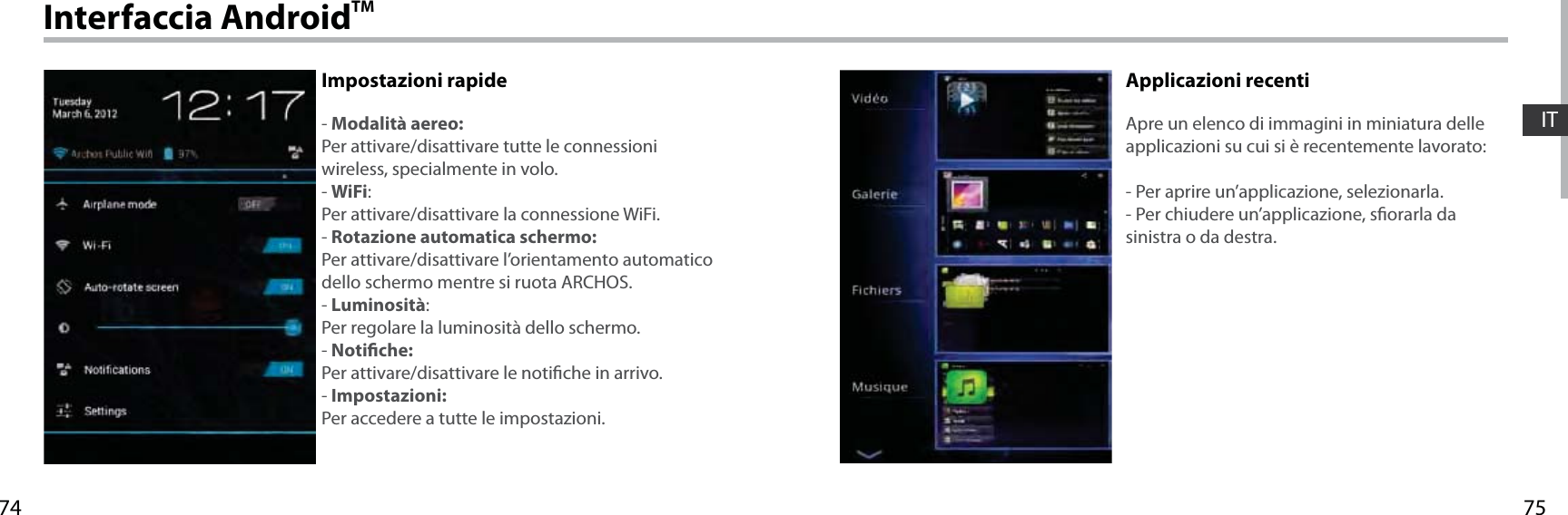 7574ITInterfaccia AndroidTMImpostazioni rapide- Modalità aereo:Per attivare/disattivare tutte le connessioni wireless, specialmente in volo.- WiFi:Per attivare/disattivare la connessione WiFi.- Rotazione automatica schermo:Per attivare/disattivare l’orientamento automatico dello schermo mentre si ruota ARCHOS.- Luminosità:Per regolare la luminosità dello schermo.- Notiche:Per attivare/disattivare le notiche in arrivo.- Impostazioni:Per accedere a tutte le impostazioni.Applicazioni recentiApre un elenco di immagini in miniatura delle applicazioni su cui si è recentemente lavorato:- Per aprire un’applicazione, selezionarla. - Per chiudere un’applicazione, sorarla da sinistra o da destra.